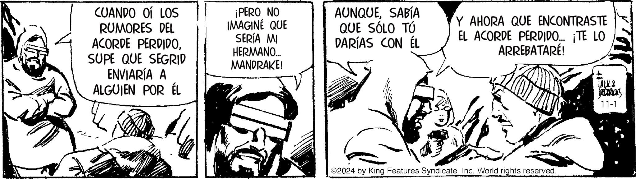 Rectangle OCR: CUANDO OÍ LOS RUMORES DEL ACORDE PERDIDOSUPE QUE SEGRID ENVIARÍA A ALGUIEN POR ÉL ¡PERO NO IMAGINÉ QUE SERÍA MI HERMANO.... MANDRAKE! AUNQUESABÍA QUE SÓLO TÚ DARÍAS CON ÉL Y AHORA QUE ENCONTRASTE EL ACORDE PERDIDO... ¡TE LO ARREBATARÉ! 2024 by King Features SyndicateInc. World rights reserved. ALK8 ROBRICKS 11-1 CUANDO OÍ LOS RUMORES DEL ACORDE PERDIDOSUPE QUE SEGRID ENVIARÍA A ALGUIEN POR ÉL ¡ PERO NO IMAGINÉ QUE SERÍA MI HERMANO .... MANDRAKE ! AUNQUESABÍA QUE SÓLO TÚ DARÍAS CON ÉL Y AHORA QUE ENCONTRASTE EL ACORDE PERDIDO ... ¡ TE LO ARREBATARÉ ! 2024 by King Features SyndicateInc. World rights reserved . ALK8 ROBRICKS 11-1