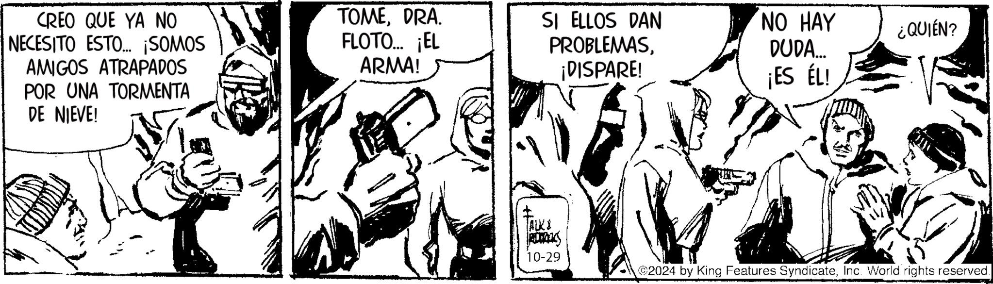 Comic book OCR: CREO QUE YA NO NECESITO ESTO... ¡SOMOS AMIGOS ATRAPADOS POR UNA TORMENTA DE NIEVE! TOMEDRA. FLOTO... ¡EL ARMA! SI ELLOS DAN PROBLEMAS¡DISPARE! NO HAY DUDA... ¿QUIÉN? ¡ES ÉL! ALKA RAS 10-29 2024 by King Features SyndicateInc. World rights reserved. CREO QUE YA NO NECESITO ESTO ... ¡ SOMOS AMIGOS ATRAPADOS POR UNA TORMENTA DE NIEVE ! TOMEDRA . FLOTO ... ¡ EL ARMA ! SI ELLOS DAN PROBLEMAS¡ DISPARE ! NO HAY DUDA ... ¿ QUIÉN ? ¡ ES ÉL ! ALKA RAS 10-29 2024 by King Features SyndicateInc. World rights reserved .