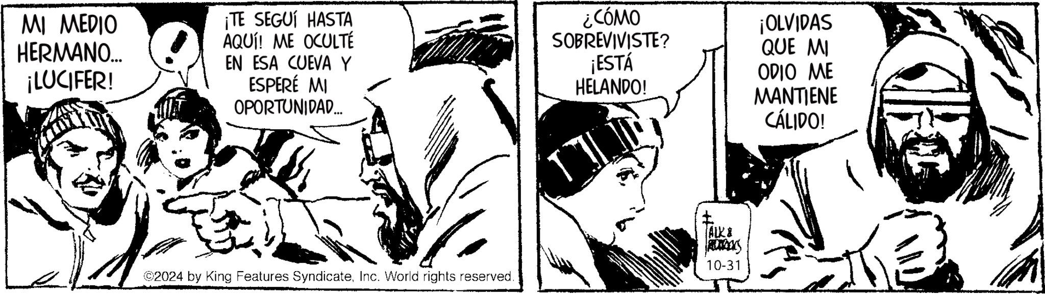 Monochrome OCR: MI MEDIO HERMANO... ¡LUCIFER! ¡TE SEGUÍ HASTA AQUÍ! ME OCULTÉ EN ESA CUEVA Y ESPERÉ MI OPORTUNIDAD.... ¿CÓMO SOBREVIVISTE? ¡ESTÁ HELANDO! ¡OLVIDAS QUE MI ODIO ME MANTIENE CÁLIDO! ©2024 by King Features SyndicateInc. World rights reserved. ?? ALK & AUTOS 10-31 MI MEDIO HERMANO ... ¡ LUCIFER ! ¡ TE SEGUÍ HASTA AQUÍ ! ME OCULTÉ EN ESA CUEVA Y ESPERÉ MI OPORTUNIDAD .... ¿ CÓMO SOBREVIVISTE ? ¡ ESTÁ HELANDO ! ¡ OLVIDAS QUE MI ODIO ME MANTIENE CÁLIDO ! © 2024 by King Features SyndicateInc. World rights reserved . ?? ALK & AUTOS 10-31
