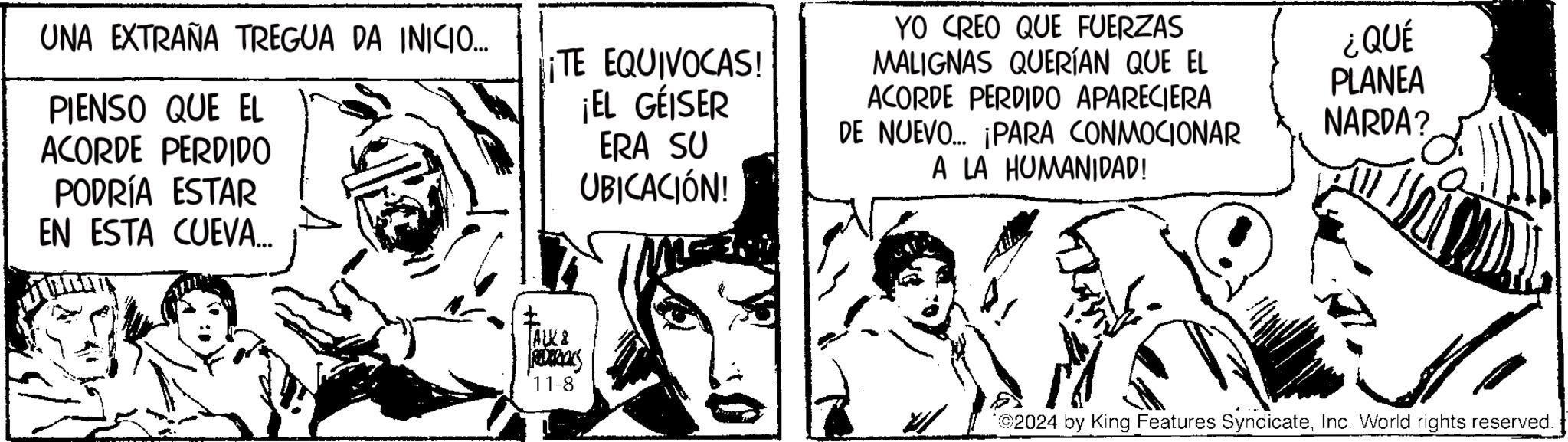 Comic book OCR: UNA EXTRAÑA TREGUA DA INICIO.... PIENSO QUE EL ACORDE PERDIDO PODRÍA ESTAR ¡TE EQUIVOCAS! ¡EL GÉISER ERA SU UBICACIÓN! EN ESTA CUEVA... ALK & REDERICKS 11-8 YO CREO QUE FUERZAS MALIGNAS QUERÍAN QUE EL ACORDE PERDIDO APARECIERA DE NUEVO... ¡PARA CONMOCIONAR A LA HUMANIDAD! ¿QUÉ PLANEA NARDA? *©2024 by King Features SyndicateInc. World rights reserved. UNA EXTRAÑA TREGUA DA INICIO .... PIENSO QUE EL ACORDE PERDIDO PODRÍA ESTAR ¡ TE EQUIVOCAS ! ¡ EL GÉISER ERA SU UBICACIÓN ! EN ESTA CUEVA ... ALK & REDERICKS 11-8 YO CREO QUE FUERZAS MALIGNAS QUERÍAN QUE EL ACORDE PERDIDO APARECIERA DE NUEVO ... ¡ PARA CONMOCIONAR A LA HUMANIDAD ! ¿ QUÉ PLANEA NARDA ? * © 2024 by King Features SyndicateInc. World rights reserved .