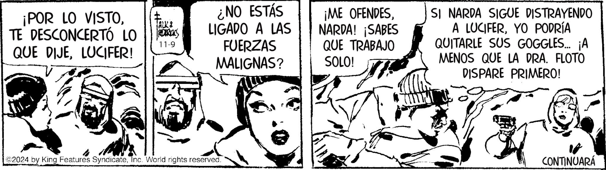 Finger OCR: POR LO VISTOTE DESCONCERTÓ LO QUE DIJELUCIFER! ALK & ¿NO ESTÁS LIGADO A LAS 11-9 FUERZAS MALIGNAS? ¡ME OFENDESNARDA! ¡SABES QUE TRABAJO SOLO! ©2024 by King Features SyndicateInc. World rights reserved. SI NARDA SIGUE DISTRAYENDO A LUCIFERYO PODRÍA QUITARLE SUS GOGGLES... ¡A MENOS QUE LA DRA. FLOTO DISPARE PRIMERO! CONTINUARÁ POR LO VISTOTE DESCONCERTÓ LO QUE DIJELUCIFER ! ALK & ¿ NO ESTÁS LIGADO A LAS 11-9 FUERZAS MALIGNAS ? ¡ ME OFENDESNARDA ! ¡ SABES QUE TRABAJO SOLO ! © 2024 by King Features SyndicateInc. World rights reserved . SI NARDA SIGUE DISTRAYENDO A LUCIFERYO PODRÍA QUITARLE SUS GOGGLES ... ¡ A MENOS QUE LA DRA . FLOTO DISPARE PRIMERO ! CONTINUARÁ