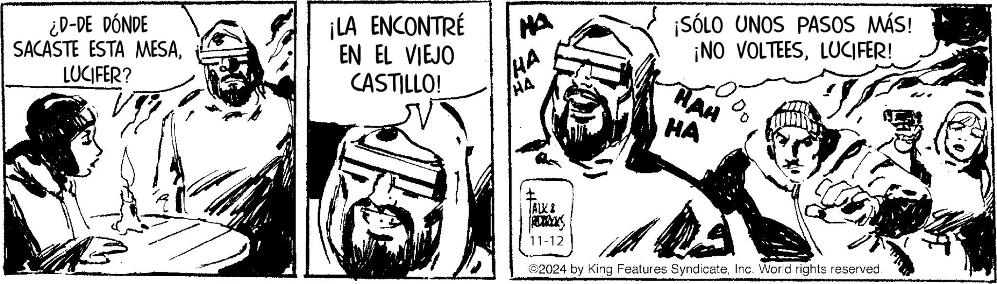 Cartoon OCR: ¿D-DE DÓNDE SACASTE ESTA MESALUCIFER? ¡LA ENCONTRÉ EN EL VIEJO CASTILLO! HA HA HA ¡SÓLO UNOS PASOS MÁS! ¡NO VOLTEESLUCIFER! HAH HA ALKI REDWOOKS 11-12 ©2024 by King Features SyndicateInc. World rights reserved. ¿ D - DE DÓNDE SACASTE ESTA MESALUCIFER ? ¡ LA ENCONTRÉ EN EL VIEJO CASTILLO ! HA HA HA ¡ SÓLO UNOS PASOS MÁS ! ¡ NO VOLTEESLUCIFER ! HAH HA ALKI REDWOOKS 11-12 © 2024 by King Features SyndicateInc. World rights reserved .