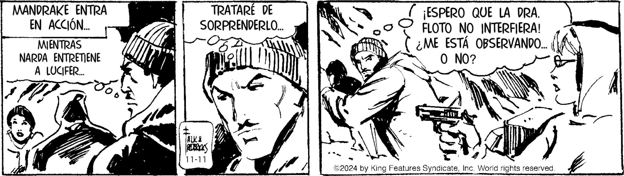 Black-and-white OCR: MANDRAKE ENTRA EN ACCIÓN.... MIENTRAS NARDA ENTRETIENE A LUCIFER.... TRATARÉ DE SORPRENDERLO... ¡ESPERO QUE LA DRA. FLOTO NO INTERFIERA! ¿ME ESTÁ OBSERVANDO... O NO? TALK & REDBOKS 11-11 2024 by King Features SyndicateInc. World rights reserved MANDRAKE ENTRA EN ACCIÓN .... MIENTRAS NARDA ENTRETIENE A LUCIFER .... TRATARÉ DE SORPRENDERLO ... ¡ ESPERO QUE LA DRA . FLOTO NO INTERFIERA ! ¿ ME ESTÁ OBSERVANDO ... O NO ? TALK & REDBOKS 11-11 2024 by King Features SyndicateInc. World rights reserved