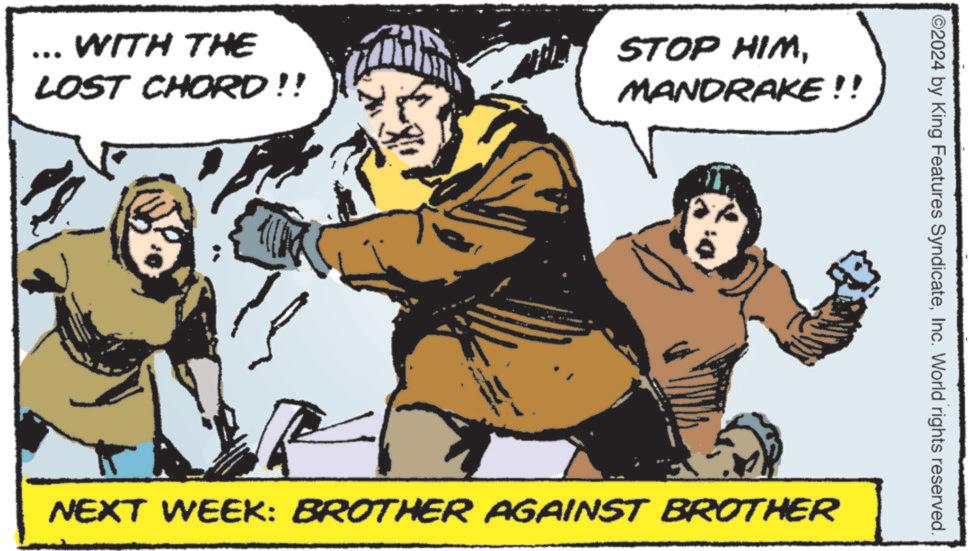 Conversation OCR: *** WITH THE LOST CHORD!! STOP HIMMANDRAKE!! O2024 by King Features SyndicateInc. World rights reserved. NEXT WEEK: BROTHER AGAINST BROTHER *** WITH THE LOST CHORD !! STOP HIMMANDRAKE !! O2024 by King Features SyndicateInc. World rights reserved . NEXT WEEK : BROTHER AGAINST BROTHER