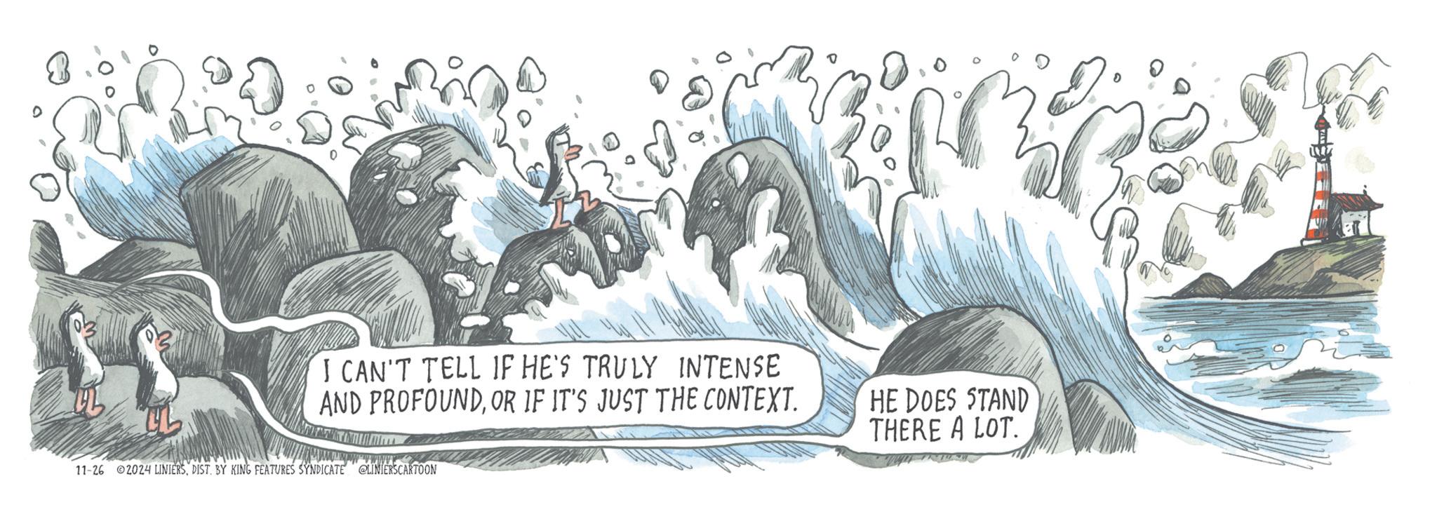 Graphic design OCR: I CAN'T TELL IF HE'S TRULY INTENSE AND PROFOUNDOR IF IT'S JUST THE CONTEXT. HE DOES STAND THERE A LOT. wwww 11-26 2024 LINIERSDIST. BY KING FEATURES SYNDICATE LINIERSCARTOON I CAN'T TELL IF HE'S TRULY INTENSE AND PROFOUNDOR IF IT'S JUST THE CONTEXT . HE DOES STAND THERE A LOT . wwww 11-26 2024 LINIERSDIST . BY KING FEATURES SYNDICATE LINIERSCARTOON