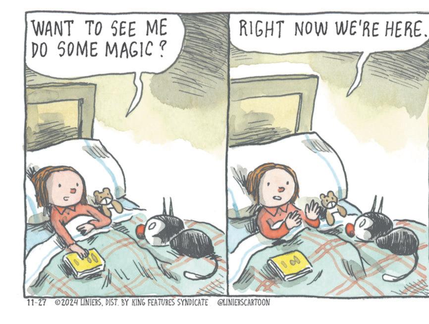 Fiction OCR: WANT TO SEE ME DO SOME MAGIC? RIGHT NOW WE'RE HERE. 11-27 2024 LINIERSDIST. BY KING FEATURES SYNDICATE LINIERSCARTOON WANT TO SEE ME DO SOME MAGIC ? RIGHT NOW WE'RE HERE . 11-27 2024 LINIERSDIST . BY KING FEATURES SYNDICATE LINIERSCARTOON