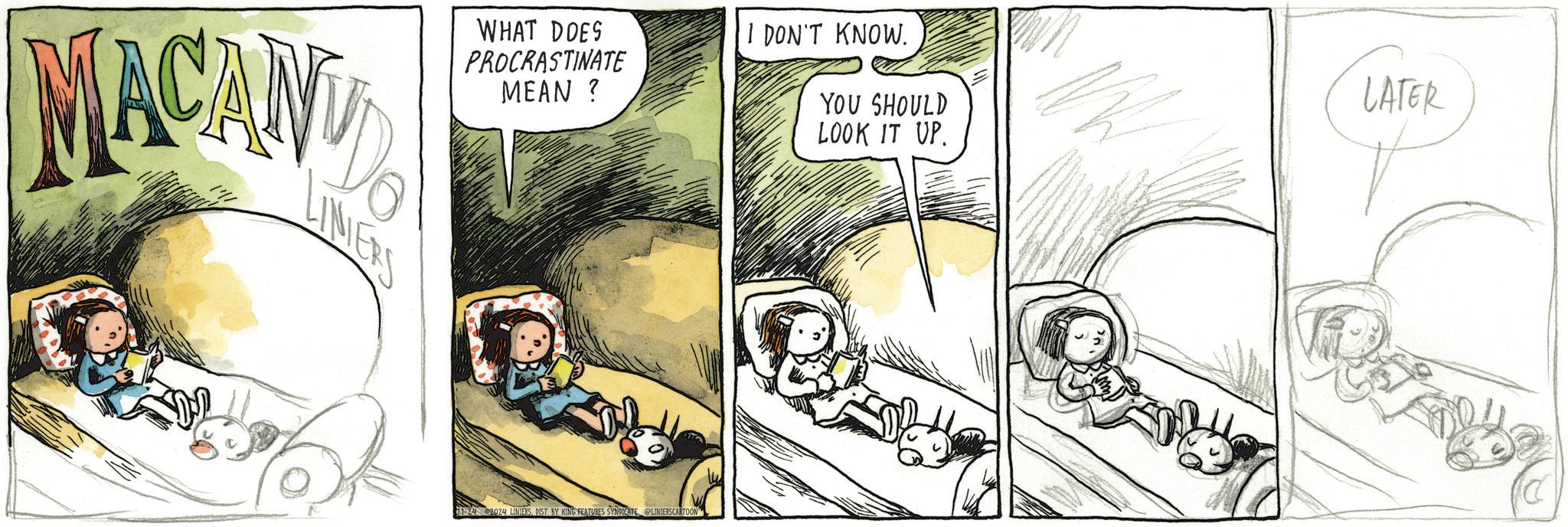 Illustration OCR: MACANY WHAT DOES PROCRASTINATE MEAN? LINIERS 11-24 2024 LINIERSDIST. BY KING FEATURES SYNDICATE @LINIERSCARTOON I DON'T KNOW. YOU SHOULD LOOK IT UP. LATER C MACANY WHAT DOES PROCRASTINATE MEAN ? LINIERS 11-24 2024 LINIERSDIST . BY KING FEATURES SYNDICATE @LINIERSCARTOON I DON'T KNOW . YOU SHOULD LOOK IT UP . LATER C