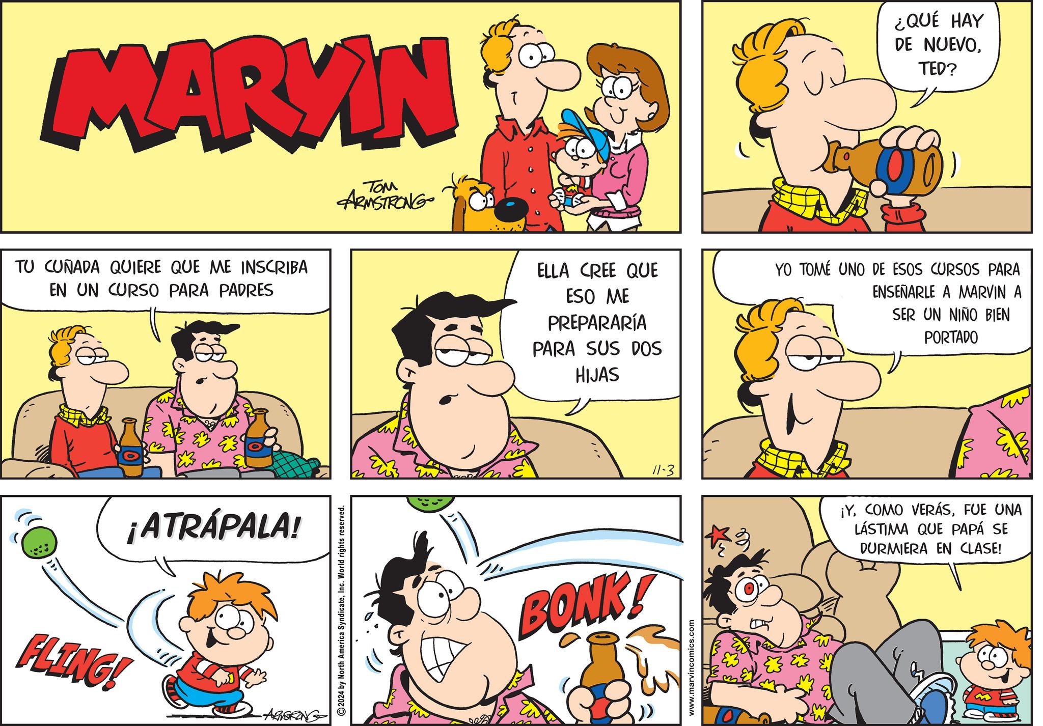Organism OCR: MARKIN TOM ARMSTRONG TU CUÑADA QUIERE QUE ME INSCRIBA EN UN CURSO PARA PADRES FLING! ¡ATRÁPALA! -ARMSTRONG 2024 by North America SyndicateI World rights reserved. w ¿QUÉ HAY DE NUEVOTED? ELLA CREE QUE ESO ME PREPARARÍA PARA SUS DOS HIJAS YO TOMÉ UNO DE ESOS CURSOS PARA ENSEÑARLE A MARVIN A SER UN NIÑO BIEN PORTADO BONK! ???? ?? 11-3 ¡YFUE UNA LÁSTIMA QUE PAPÁ SE DURMIERA EN CLASE! www.marvincomics.com m MARKIN TOM ARMSTRONG TU CUÑADA QUIERE QUE ME INSCRIBA EN UN CURSO PARA PADRES FLING ! ¡ ATRÁPALA ! -ARMSTRONG 2024 by North America SyndicateI World rights reserved . w ¿ QUÉ HAY DE NUEVOTED ? ELLA CREE QUE ESO ME PREPARARÍA PARA SUS DOS HIJAS YO TOMÉ UNO DE ESOS CURSOS PARA ENSEÑARLE A MARVIN A SER UN NIÑO BIEN PORTADO BONK ! ???? ?? 11-3 ¡ YCOMO VERÁSFUE UNA LÁSTIMA QUE PAPÁ SE DURMIERA EN CLASE ! www.marvincomics.com m