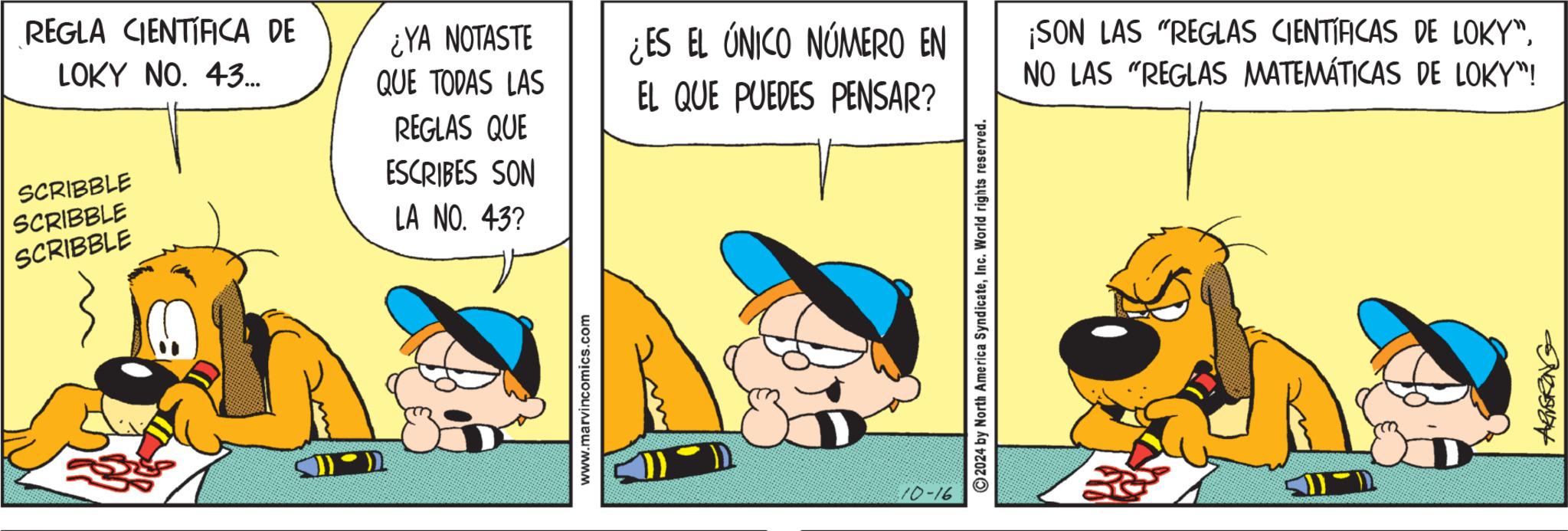 Humour OCR: REGLA CIENTÍFICA DE LOKY NO. 43... SCRIBBLE SCRIBBLE SCRIBBLE ¿YA NOTASTE QUE TODAS LAS REGLAS QUE ¿ES EL ÚNICO NÚMERO EN EL QUE PUEDES PENSAR? ESCRIBES SON LA NO. 43? www.marvincomics.com 10-16 2024 by North America SyndicateInc. World rights reserved. ¡SON LAS "REGLAS CIENTÍFICAS DE LOKY"NO LAS "REGLAS MATEMÁTICAS DE LOKY"! ARNERING REGLA CIENTÍFICA DE LOKY NO . 43 ... SCRIBBLE SCRIBBLE SCRIBBLE ¿ YA NOTASTE QUE TODAS LAS REGLAS QUE ¿ ES EL ÚNICO NÚMERO EN EL QUE PUEDES PENSAR ? ESCRIBES SON LA NO . 43 ? www.marvincomics.com 10-16 2024 by North America SyndicateInc. World rights reserved . ¡ SON LAS " REGLAS CIENTÍFICAS DE LOKY "NO LAS " REGLAS MATEMÁTICAS DE LOKY " ! ARNERING