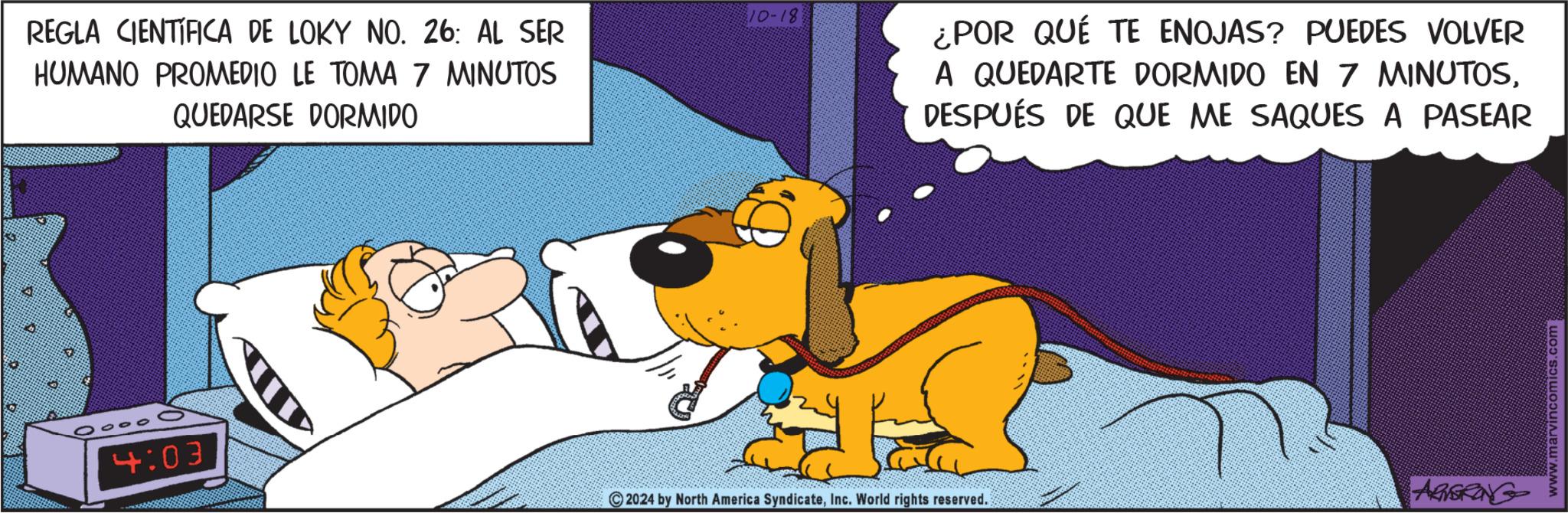 Sharing OCR: REGLA CIENTÍFICA DE LOKY NO. 26: AL SER HUMANO PROMEDIO LE TOMA 7 MINUTOS QUEDARSE DORMIDO 10-18 ¿POR QUÉ TE ENOJAS? PUEDES VOLVER A QUEDARTE DORMIDO EN 7 MINUTOSDESPUÉS DE QUE ME SAQUES A PASEAR 4:03 ARNERING 2024 by North America SyndicateInc. World rights reserved. www.marvincomics.com REGLA CIENTÍFICA DE LOKY NO . 26 : AL SER HUMANO PROMEDIO LE TOMA 7 MINUTOS QUEDARSE DORMIDO 10-18 ¿ POR QUÉ TE ENOJAS ? PUEDES VOLVER A QUEDARTE DORMIDO EN 7 MINUTOSDESPUÉS DE QUE ME SAQUES A PASEAR 4:03 ARNERING 2024 by North America SyndicateInc. World rights reserved . www.marvincomics.com