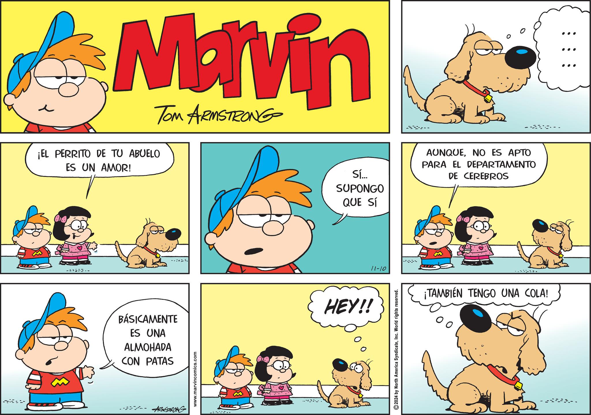 Art OCR: Marvin ¡EL PERRITO DE TU ABUELO ES UN AMOR! TOM ARMSTRONG BÁSICAMENTE ES UNA ALMOHADA CON PATAS ARMSTRONG www.marvincomics.com 15.. Sí... SUPONGO AUNQUENO ES APTO PARA EL DEPARTAMENTO DE CEREBROS QUE SÍ HEY!! 11-10 2024 by North America SyndicateInc. World rights reserved. ¡TAMBIÉN TENGO UNA COLA! ... Marvin ¡ EL PERRITO DE TU ABUELO ES UN AMOR ! TOM ARMSTRONG BÁSICAMENTE ES UNA ALMOHADA CON PATAS ARMSTRONG www.marvincomics.com 15 .. Sí ... SUPONGO AUNQUENO ES APTO PARA EL DEPARTAMENTO DE CEREBROS QUE SÍ HEY !! 11-10 2024 by North America SyndicateInc. World rights reserved . ¡ TAMBIÉN TENGO UNA COLA ! ...