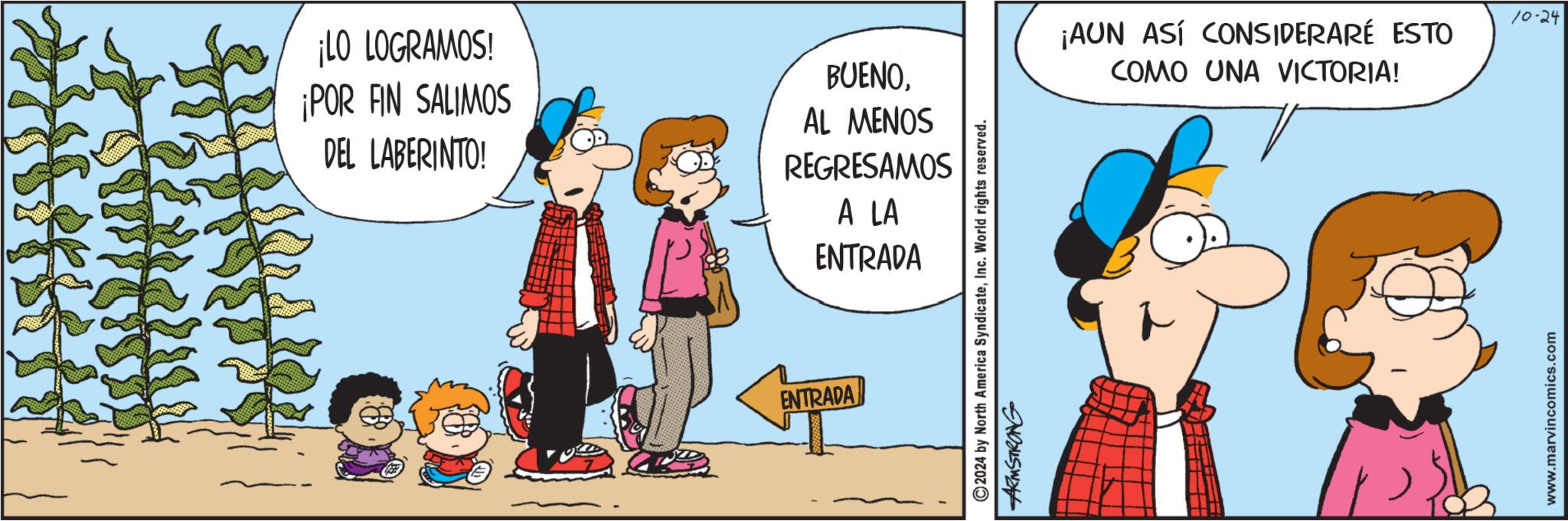 Happy OCR: ¡LO LOGRAMOS! ¡POR FIN SALIMOS DEL LABERINTO! BUENOAL MENOS REGRESAMOS A LA ENTRADA ENTRADA 2024 by North America SyndicateInc. World rights reserved. ARMSTRONG ¡AUN ASÍ CONSIDERARÉ ESTO COMO UNA VICTORIA! www.marvincomics.com 10-24 ¡ LO LOGRAMOS ! ¡ POR FIN SALIMOS DEL LABERINTO ! BUENOAL MENOS REGRESAMOS A LA ENTRADA ENTRADA 2024 by North America SyndicateInc. World rights reserved . ARMSTRONG ¡ AUN ASÍ CONSIDERARÉ ESTO COMO UNA VICTORIA ! www.marvincomics.com 10-24