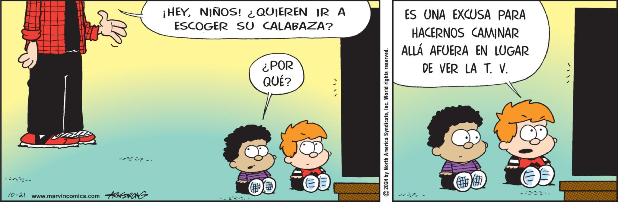 Pleased OCR: 10-21 www.marvincomics.com ARMSTRONG ¡HEYNIÑOS! ¿QUIEREN IR A ESCOGER SU CALABAZA? ¿POR QUÉ? TID ©2024 by North America SyndicateInc. World rights reserved. ES UNA EXCUSA PARA HACERNOS CAMINAR ALLÁ AFUERA EN LUGAR DE VER LA T. V. # 10-21 www.marvincomics.com ARMSTRONG ¡ HEYNIÑOS ! ¿ QUIEREN IR A ESCOGER SU CALABAZA ? ¿ POR QUÉ ? TID © 2024 by North America SyndicateInc. World rights reserved . ES UNA EXCUSA PARA HACERNOS CAMINAR ALLÁ AFUERA EN LUGAR DE VER LA T. V. #