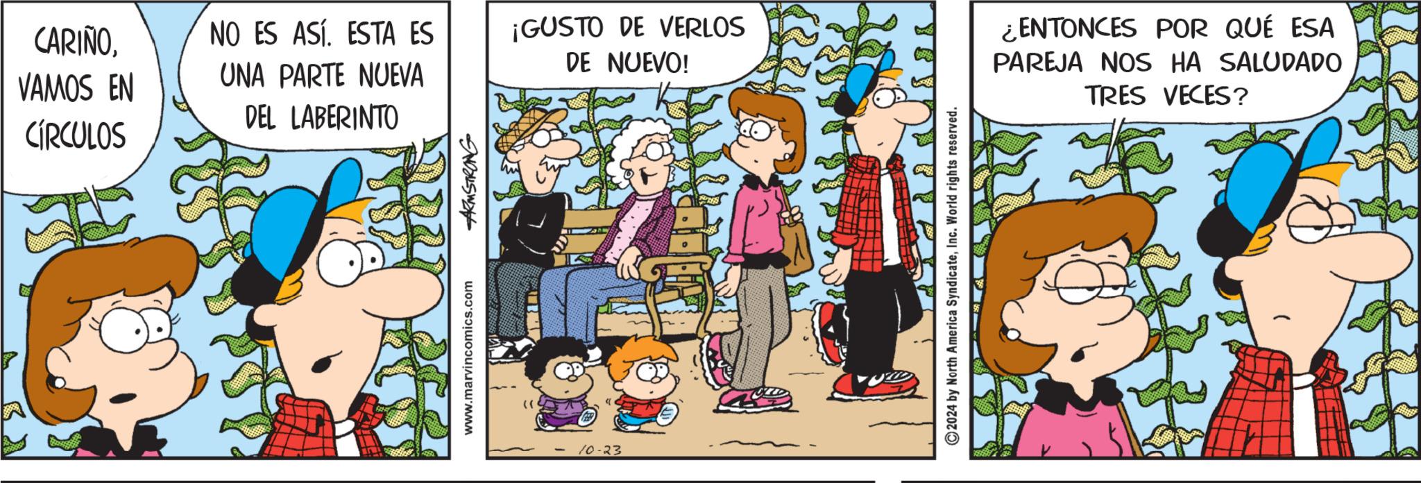Humour OCR: CARIÑOVAMOS EN CÍRCULOS NO ES ASÍ. ESTA ES UNA PARTE NUEVA ¡GUSTO DE VERLOS DE NUEVO! DEL LABERINTO www.marvincomics.com ARMSTRONG ( 10-23 ©2024 by North America SyndicateInc. World rights reserved. ¿ENTONCES POR QUÉ ESA PAREJA NOS HA SALUDADO TRES VECES? CARIÑOVAMOS EN CÍRCULOS NO ES ASÍ . ESTA ES UNA PARTE NUEVA ¡ GUSTO DE VERLOS DE NUEVO ! DEL LABERINTO www.marvincomics.com ARMSTRONG ( 10-23 © 2024 by North America SyndicateInc. World rights reserved . ¿ ENTONCES POR QUÉ ESA PAREJA NOS HA SALUDADO TRES VECES ?