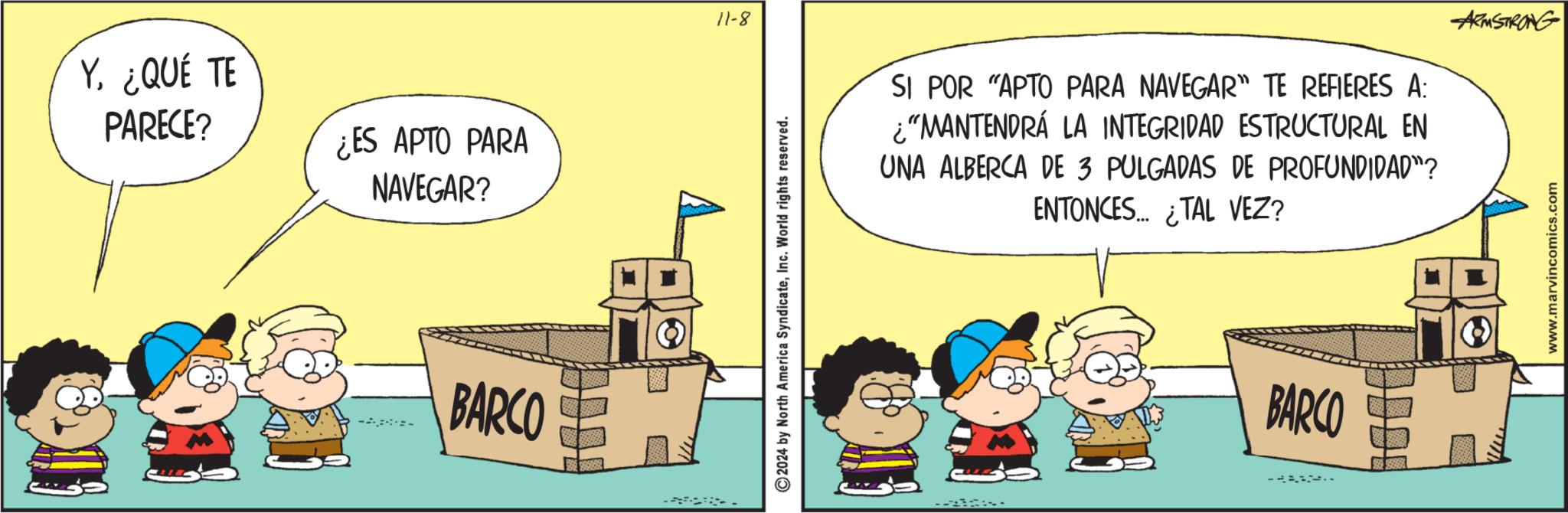 Fiction OCR: Y. ¿QUÉ TE PARECE? ¿ES APTO PARA NAVEGAR? -- BARCO 11-8 © 2024 by North America SyndicateInc. World rights reserved. SI POR "APTO PARA NAVEGAR" TE REFIERES A: ¿“MANTENDRÁ LA INTEGRIDAD ESTRUCTURAL EN UNA ALBERCA DE 3 PULGADAS DE PROFUNDIDAD"? ENTONCES TAL VEZ? -- BARCO ARMSTRONG www.marvincomics.com Y. ¿ QUÉ TE PARECE ? ¿ ES APTO PARA NAVEGAR ? -- BARCO 11-8 © 2024 by North America SyndicateInc. World rights reserved . SI POR " APTO PARA NAVEGAR " TE REFIERES A : ¿ “ MANTENDRÁ LA INTEGRIDAD ESTRUCTURAL EN UNA ALBERCA DE 3 PULGADAS DE PROFUNDIDAD " ? ENTONCES TAL VEZ ? -- BARCO ARMSTRONG www.marvincomics.com