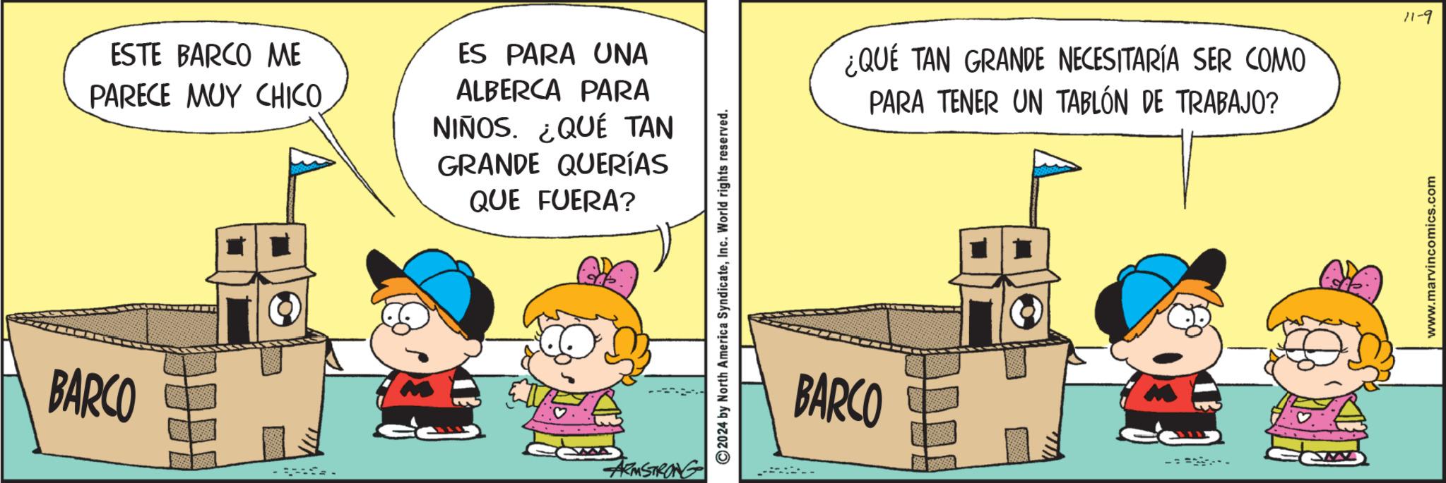 Fiction OCR: BARCO ESTE BARCO ME PARECE MUY CHICO ES PARA UNA ALBERCA PARA NIÑOS. ¿QUÉ TAN GRANDE QUERÍAS QUE FUERA? ARMSTRONG 2024 by North America SyndicateInc. World rights reserved. BARCO ¿QUE TAN GRANDE NECESITARÍA SER COMO PARA TENER UN TABLÓN DE TRABAJO? www.marvincomics.com 11-9 BARCO ESTE BARCO ME PARECE MUY CHICO ES PARA UNA ALBERCA PARA NIÑOS . ¿ QUÉ TAN GRANDE QUERÍAS QUE FUERA ? ARMSTRONG 2024 by North America SyndicateInc. World rights reserved . BARCO ¿ QUE TAN GRANDE NECESITARÍA SER COMO PARA TENER UN TABLÓN DE TRABAJO ? www.marvincomics.com 11-9