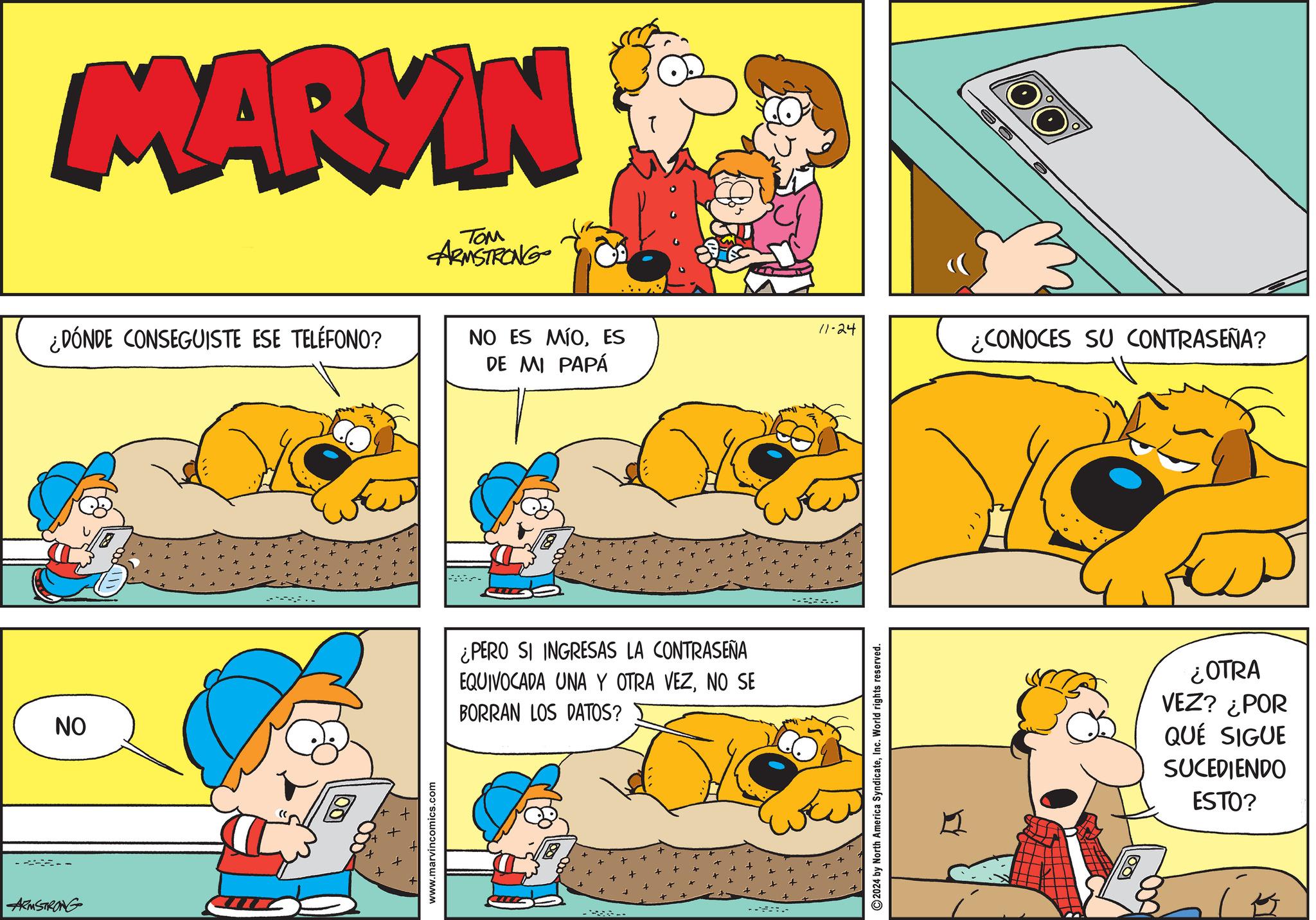 Line OCR: ARMSTRONG MARKIN TOM ARMSTRONG ¿DÓNDE CONSEGUISTE ESE TELÉFONO? NO ES MÍOES DE MI PAPÁ NO ¿PERO SI INGRESAS LA CONTRASEÑA EQUIVOCADA UNA Y OTRA VEZNO SE BORRAN LOS DATOS? www.marvincomics.com - 2024 by North America SyndicateInc. World rights reserved. 11-24 ¿CONOCES SU CONTRASEÑA? ¿OTRA VEZ? ¿POR QUÉ SIGUE SUCEDIENDO ESTO? ? ARMSTRONG MARKIN TOM ARMSTRONG ¿ DÓNDE CONSEGUISTE ESE TELÉFONO ? NO ES MÍOES DE MI PAPÁ NO ¿ PERO SI INGRESAS LA CONTRASEÑA EQUIVOCADA UNA Y OTRA VEZNO SE BORRAN LOS DATOS ? www.marvincomics.com - 2024 by North America SyndicateInc. World rights reserved . 11-24 ¿ CONOCES SU CONTRASEÑA ? ¿ OTRA VEZ ? ¿ POR QUÉ SIGUE SUCEDIENDO ESTO ? ?