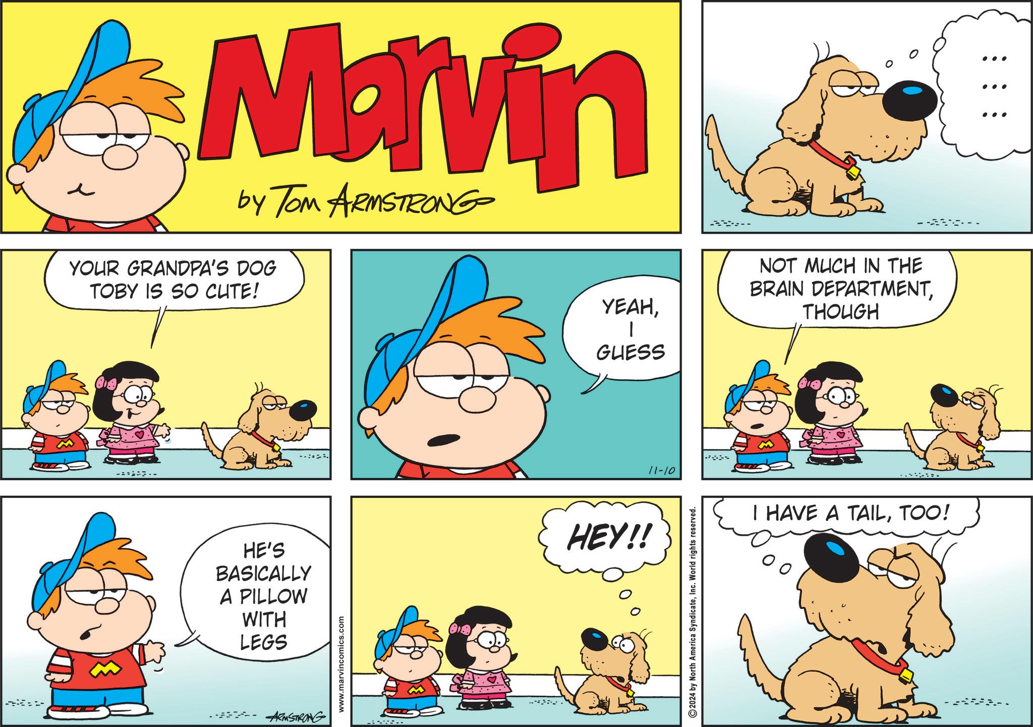 Font OCR: Marvin by Tom ARMSTRONG YOUR GRANDPA'S DOG TOBY IS SO CUTE! -- HE'S BASICALLY A PILLOW WITH LEGS www.marvincomics.com ARMSTRONG . YEAHNOT MUCH IN THE BRAIN DEPARTMENTTHOUGH ? GUESS HEY!! 11-10 2024 by North America SyndicateInc. World rights reserved. I HAVE A TAILTOO! ... ... ... Marvin by Tom ARMSTRONG YOUR GRANDPA'S DOG TOBY IS SO CUTE ! -- HE'S BASICALLY A PILLOW WITH LEGS www.marvincomics.com ARMSTRONG . YEAHNOT MUCH IN THE BRAIN DEPARTMENTTHOUGH ? GUESS HEY !! 11-10 2024 by North America SyndicateInc. World rights reserved . I HAVE A TAILTOO ! ... ... ...