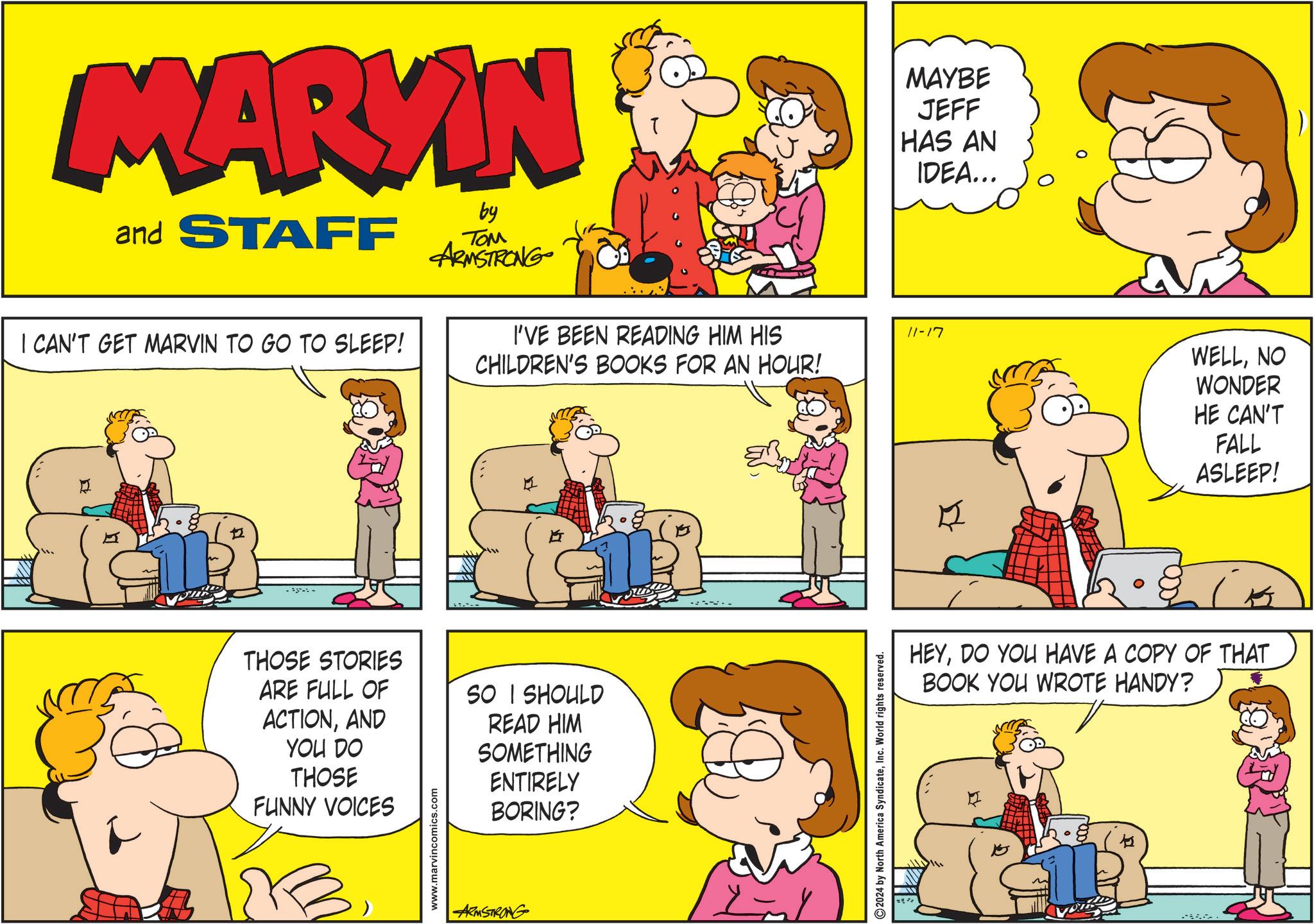 Organism OCR: MARKIN and STAFF I CAN'T GET MARVIN TO GO TO SLEEP! by ??? ARMSTRONG I'VE BEEN READING HIM HIS CHILDREN'S BOOKS FOR AN HOUR! MAYBE JEFF HAS AN IDEA... 11-17 WELLNO WONDER 12 --- THOSE STORIES ARE FULL OF ACTIONAND YOU DO THOSE FUNNY VOICES www.marvincomics.com SO I SHOULD READ HIM SOMETHING ENTIRELY BORING? ARMSTRONG 2024 by North America SyndicateInc. World rights reserved. HE CAN'T FALL ASLEEP! HEYDO YOU HAVE A COPY OF THAT BOOK YOU WROTE HANDY? MARKIN and STAFF I CAN'T GET MARVIN TO GO TO SLEEP ! by ??? ARMSTRONG I'VE BEEN READING HIM HIS CHILDREN'S BOOKS FOR AN HOUR ! MAYBE JEFF HAS AN IDEA ... 11-17 WELLNO WONDER 12 --- THOSE STORIES ARE FULL OF ACTIONAND YOU DO THOSE FUNNY VOICES www.marvincomics.com SO I SHOULD READ HIM SOMETHING ENTIRELY BORING ? ARMSTRONG 2024 by North America SyndicateInc. World rights reserved . HE CAN'T FALL ASLEEP ! HEYDO YOU HAVE A COPY OF THAT BOOK YOU WROTE HANDY ?