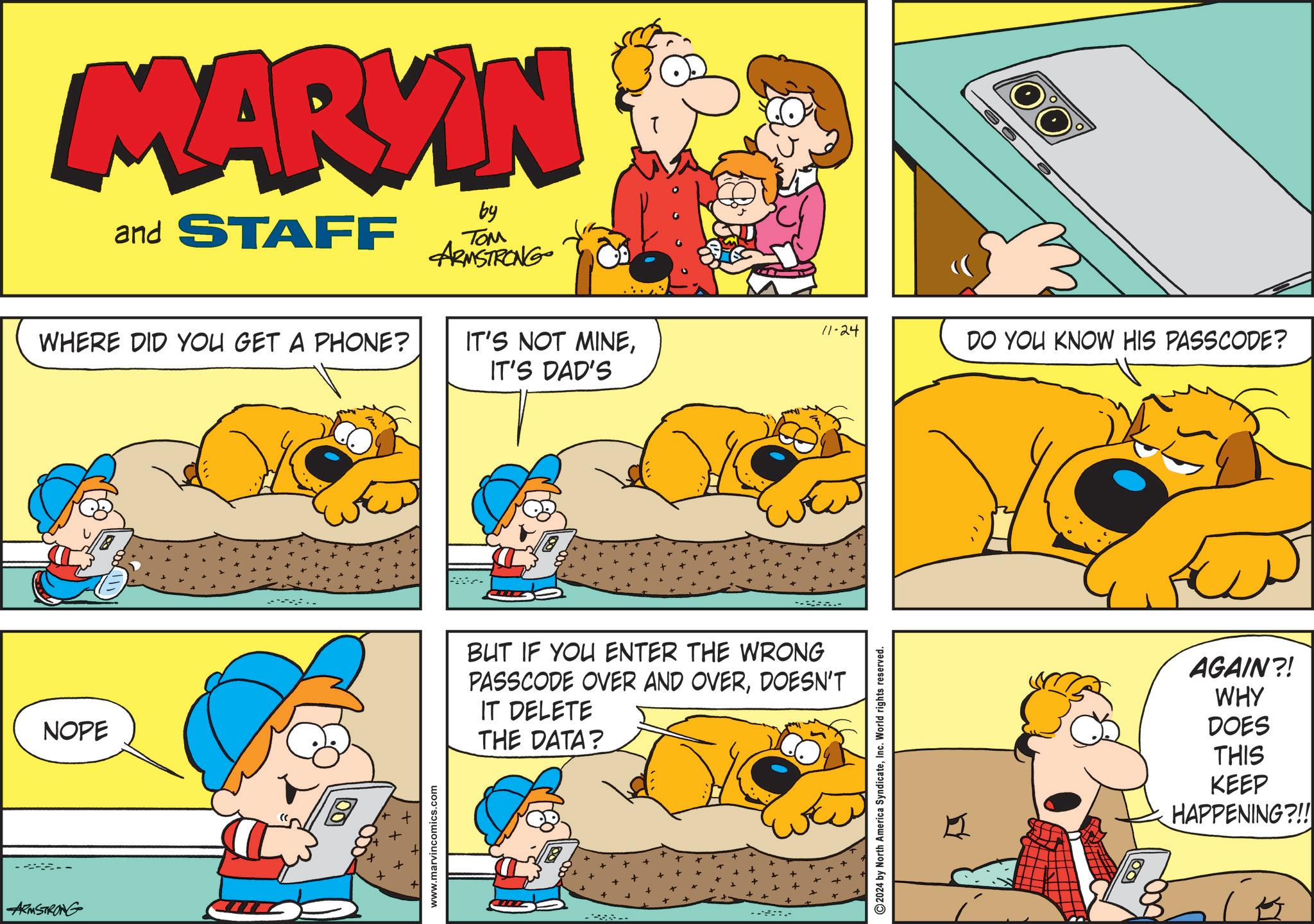Sharing OCR: ARMSTRONG NOPE MARKIN and STAFF by ??? ARMSTRONG WHERE DID YOU GET A PHONE? www.marvincomics.com 11-24 IT'S NOT MINEIT'S DAD'S .. BUT IF YOU ENTER THE WRONG PASSCODE OVER AND OVERDOESN'T IT DELETE THE DATA? ---- 2024 by North America SyndicateInc. World rights reserved. DO YOU KNOW HIS PASSCODE? AGAIN?! WHY DOES THIS KEEP HAPPENING?!! ARMSTRONG NOPE MARKIN and STAFF by ??? ARMSTRONG WHERE DID YOU GET A PHONE ? www.marvincomics.com 11-24 IT'S NOT MINEIT'S DAD'S .. BUT IF YOU ENTER THE WRONG PASSCODE OVER AND OVERDOESN'T IT DELETE THE DATA ? ---- 2024 by North America SyndicateInc. World rights reserved . DO YOU KNOW HIS PASSCODE ? AGAIN ?! WHY DOES THIS KEEP HAPPENING ? !!
