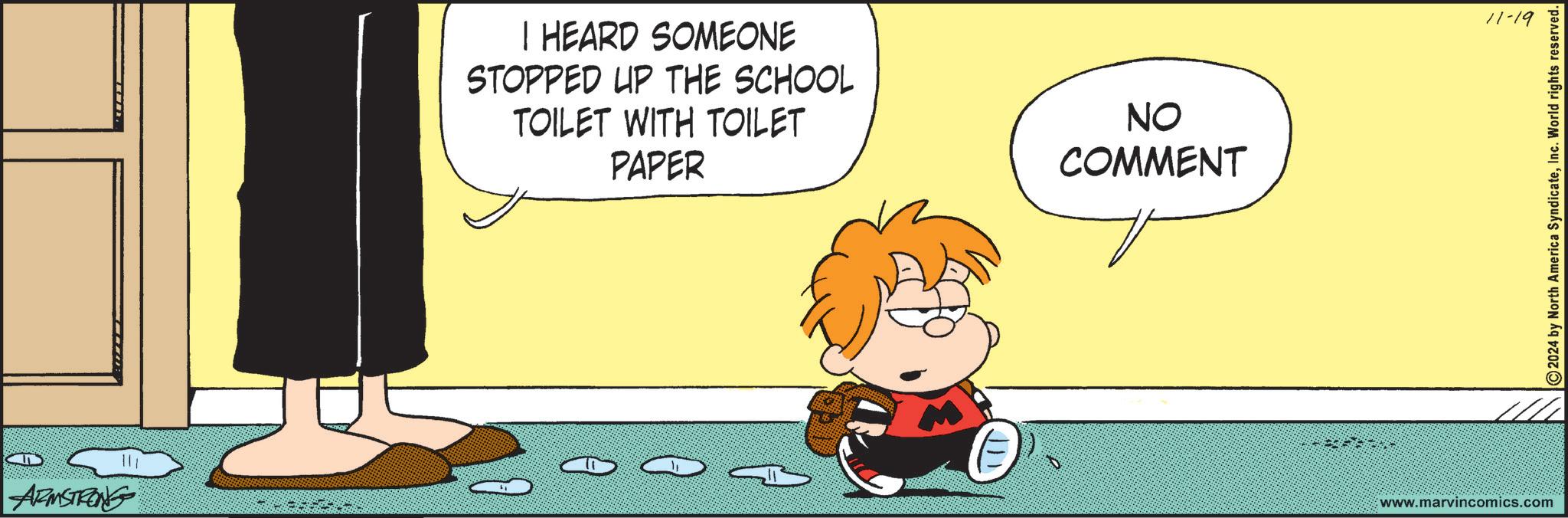 Font OCR: ARMSTRONG I HEARD SOMEONE STOPPED UP THE SCHOOL TOILET WITH TOILET PAPER NO COMMENT ???? 11-19 www.marvincomics.com ©2024 by North America SyndicateInc. World rights reserved. ARMSTRONG I HEARD SOMEONE STOPPED UP THE SCHOOL TOILET WITH TOILET PAPER NO COMMENT ???? 11-19 www.marvincomics.com © 2024 by North America SyndicateInc. World rights reserved .