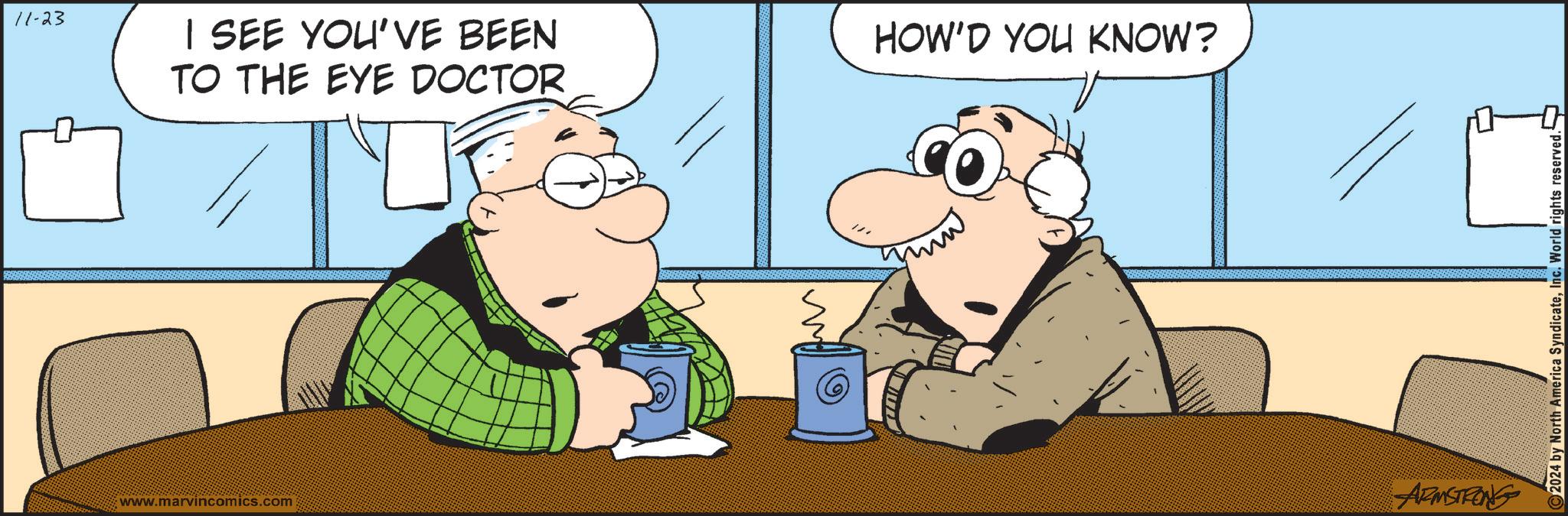 Art OCR: 11-23 I SEE YOU'VE BEEN TO THE EYE DOCTOR www.marvincomics.com HOW'D YOU KNOW? ARMSTRONG 2024 by North America SyndicateInc. World rights reserved. 11-23 I SEE YOU'VE BEEN TO THE EYE DOCTOR www.marvincomics.com HOW'D YOU KNOW ? ARMSTRONG 2024 by North America SyndicateInc. World rights reserved .