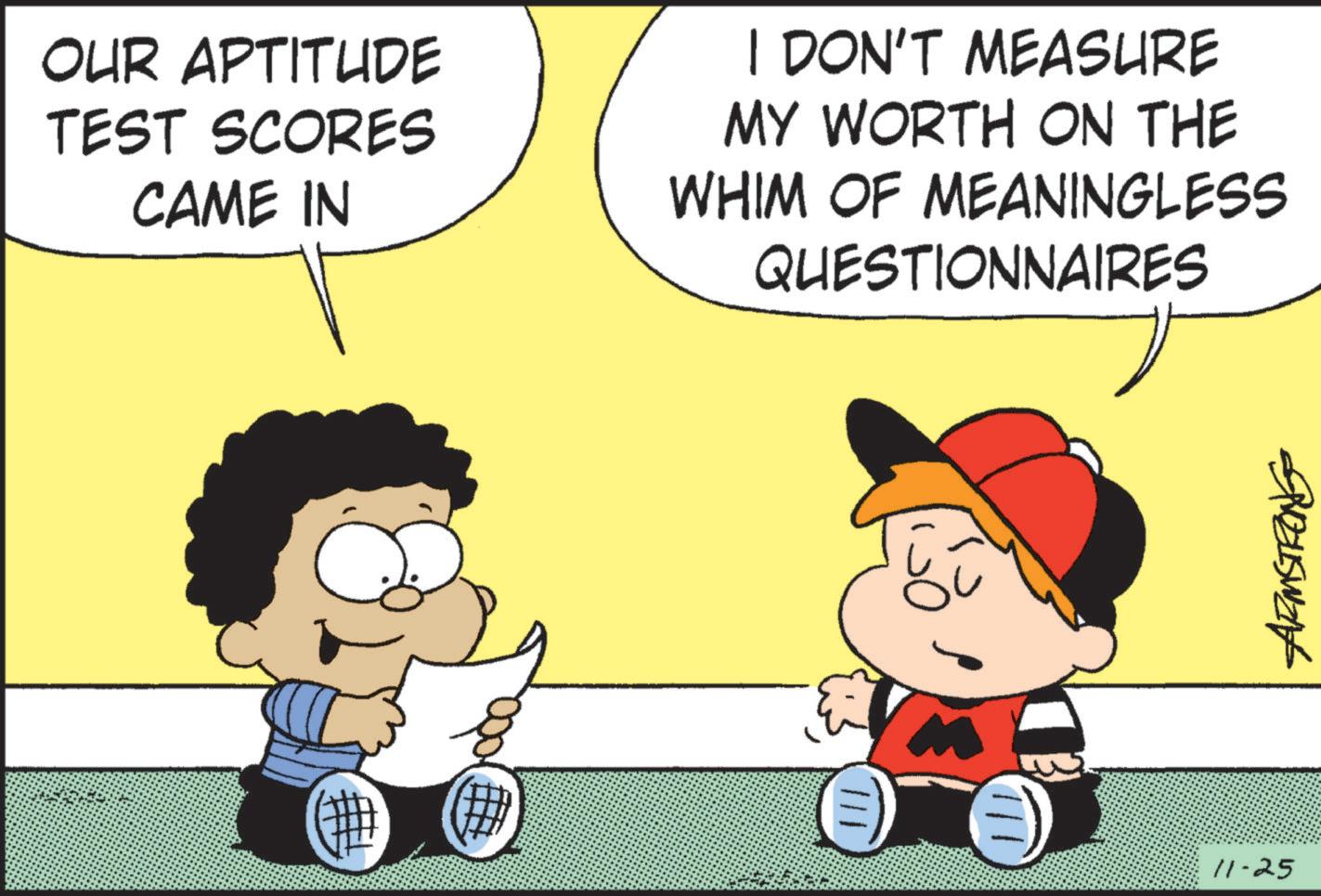 Mammal OCR: OUR APTITUDE TEST SCORES CAME IN I DON'T MEASURE MY WORTH ON THE WHIM OF MEANINGLESS QUESTIONNAIRES reuswank 11-25 OUR APTITUDE TEST SCORES CAME IN I DON'T MEASURE MY WORTH ON THE WHIM OF MEANINGLESS QUESTIONNAIRES reuswank 11-25