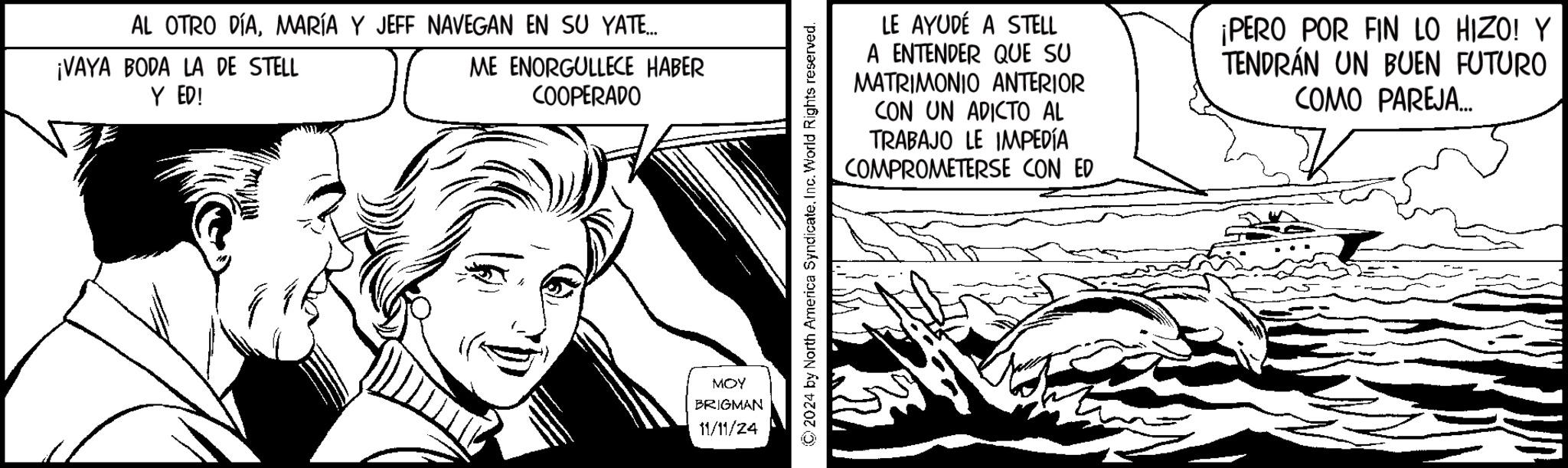 Smile OCR: AL OTRO DÍAMARÍA Y JEFF NAVEGAN EN SU YATE... ¡VAYA BODA LA DE STELL Y ED! ME ENORGULLECE HABER COOPERADO MOY BRIGMAN 11/11/24 ©2024 by North America SyndicateInc. World Rights reserved. LE AYUDÉ A STELL A ENTENDER QUE SU MATRIMONIO ANTERIOR CON UN ADICTO AL TRABAJO LE IMPEDÍA COMPROMETERSE CON ED ¡PERO POR FIN LO HIZO! Y TENDRÁN UN BUEN FUTURO COMO PAREJA... = AL OTRO DÍAMARÍA Y JEFF NAVEGAN EN SU YATE ... ¡ VAYA BODA LA DE STELL Y ED ! ME ENORGULLECE HABER COOPERADO MOY BRIGMAN 11/11/24 © 2024 by North America SyndicateInc. World Rights reserved . LE AYUDÉ A STELL A ENTENDER QUE SU MATRIMONIO ANTERIOR CON UN ADICTO AL TRABAJO LE IMPEDÍA COMPROMETERSE CON ED ¡ PERO POR FIN LO HIZO ! Y TENDRÁN UN BUEN FUTURO COMO PAREJA ... =