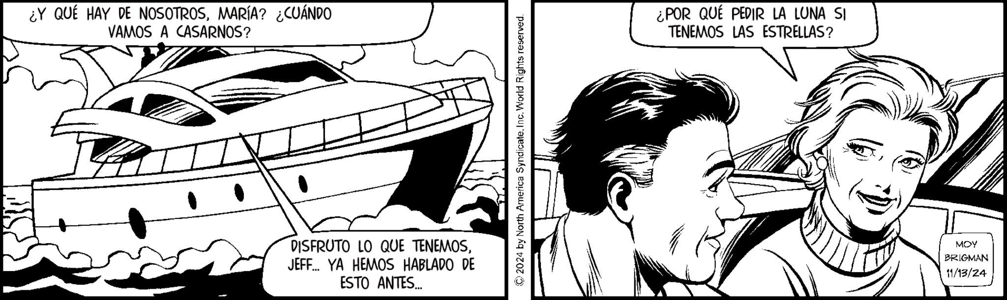 Drawing OCR: ¿Y QUÉ HAY DE NOSOTROSMARÍA? ¿CUÁNDO VAMOS A CASARNOS? DISFRUTO LO QUE TENEMOSJEFF... YA HEMOS HABLADO DE ESTO ANTES... 2024 by North America SyndicateInc. World Rights reserved. ¿POR QUÉ PEDIR LA LUNA SI TENEMOS LAS ESTRELLAS? MOY BRIGMAN 11/13/24 ¿ Y QUÉ HAY DE NOSOTROSMARÍA ? ¿ CUÁNDO VAMOS A CASARNOS ? DISFRUTO LO QUE TENEMOSJEFF ... YA HEMOS HABLADO DE ESTO ANTES ... 2024 by North America SyndicateInc. World Rights reserved . ¿ POR QUÉ PEDIR LA LUNA SI TENEMOS LAS ESTRELLAS ? MOY BRIGMAN 11/13/24