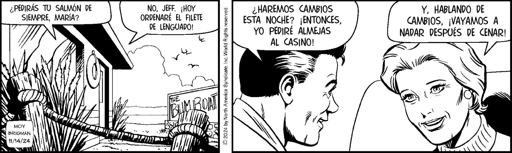 Art OCR: MOY BRIGMAN 11/14/24 ¿PEDIRÁS TU SALMÓN DE SIEMPREMARÍA? NOJEFF. ¡HOY ORDENARÉ EL FILETE DE LENGUADO! THE © 2024 by North America Syndicate. Inc. World Rights reserved. ¿HAREMOS CAMBIOS ESTA NOCHE? ¡ENTONCESYO PEDIRÉ ALMEJAS AL CASINO! Y. HABLANDO DE CAMBIOS¡VAYAMOS A NADAR DESPUÉS DE CENAR! MOY BRIGMAN 11/14/24 ¿ PEDIRÁS TU SALMÓN DE SIEMPREMARÍA ? NOJEFF . ¡ HOY ORDENARÉ EL FILETE DE LENGUADO ! THE © 2024 by North America Syndicate . Inc. World Rights reserved . ¿ HAREMOS CAMBIOS ESTA NOCHE ? ¡ ENTONCESYO PEDIRÉ ALMEJAS AL CASINO ! Y. HABLANDO DE CAMBIOS¡ VAYAMOS A NADAR DESPUÉS DE CENAR !