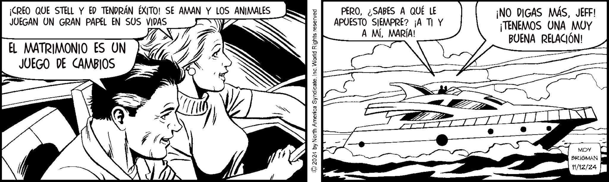 Fictional character OCR: ¡CREO QUE STELL Y ED TENDRÁN ÉXITO! SE AMAN Y LOS ANIMALES JUEGAN UN GRAN PAPEL EN SUS VIDAS EL MATRIMONIO ES UN JUEGO DE CAMBIOS 2024 by North America SyndicateInc. World Rights reserved PERO¿SABES A QUÉ LE APUESTO SIEMPRE? ¡A TI Y A MÍMARÍA! ¡NO DIGAS MÁSJEFF! ¡TENEMOS UNA MUY BUENA RELACIÓN! MOY BRIGMAN 11/12/24 ¡ CREO QUE STELL Y ED TENDRÁN ÉXITO ! SE AMAN Y LOS ANIMALES JUEGAN UN GRAN PAPEL EN SUS VIDAS EL MATRIMONIO ES UN JUEGO DE CAMBIOS 2024 by North America SyndicateInc. World Rights reserved PERO¿ SABES A QUÉ LE APUESTO SIEMPRE ? ¡ A TI Y A MÍMARÍA ! ¡ NO DIGAS MÁSJEFF ! ¡ TENEMOS UNA MUY BUENA RELACIÓN ! MOY BRIGMAN 11/12/24