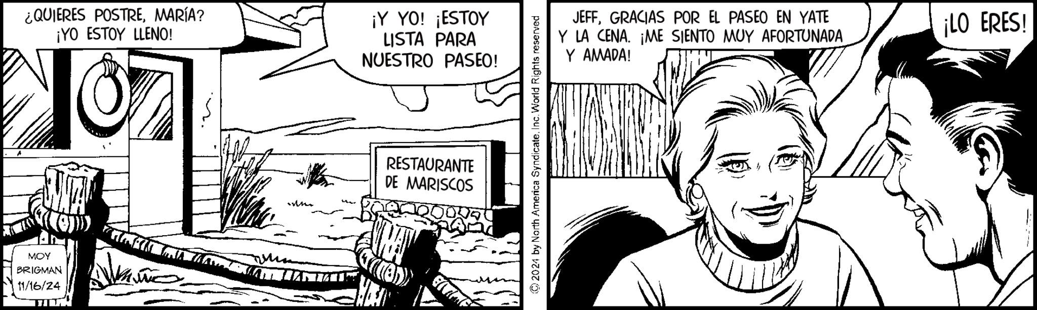 Art OCR: ¿QUIERES POSTREMARÍA? ¡YO ESTOY LLENO! 107 ¡Y YO! ¡ESTOY LISTA PARA NUESTRO PASEO! MOY BRIGMAN 11/16/24 RESTAURANTE DE MARISCOS (((8) ©2024 by North America SyndicateInc. World Rights reserved JEFFGRACIAS POR EL PASEO EN YATE Y LA CENA. ¡ME SIENTO MUY AFORTUNADA Y AMADA! ¡LO ERES! ¿ QUIERES POSTREMARÍA ? ¡ YO ESTOY LLENO ! 107 ¡ Y YO ! ¡ ESTOY LISTA PARA NUESTRO PASEO ! MOY BRIGMAN 11/16/24 RESTAURANTE DE MARISCOS ( ( ( 8 ) © 2024 by North America SyndicateInc. World Rights reserved JEFFGRACIAS POR EL PASEO EN YATE Y LA CENA . ¡ ME SIENTO MUY AFORTUNADA Y AMADA ! ¡ LO ERES !