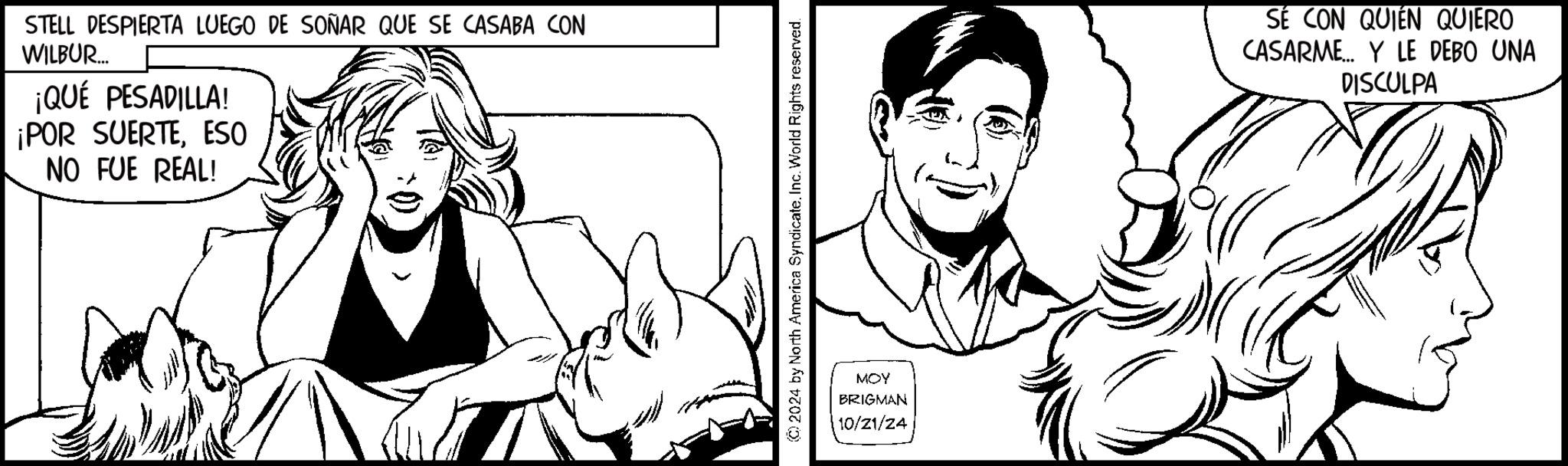 Style OCR: STELL DESPIERTA LUEGO DE SOÑAR QUE SE CASABA CON WILBUR... ¡QUÉ PESADILLA! ¡POR SUERTEESO NO FUE REAL! ©2024 by North America Syndicate. Inc. World Rig Rights reserved. MOY BRIGMAN 10/21/24 SÉ CON QUIÉN QUIERO CASARME... Y LE DEBO UNA DISCULPA STELL DESPIERTA LUEGO DE SOÑAR QUE SE CASABA CON WILBUR ... ¡ QUÉ PESADILLA ! ¡ POR SUERTEESO NO FUE REAL ! © 2024 by North America Syndicate . Inc. World Rig Rights reserved . MOY BRIGMAN 10/21/24 SÉ CON QUIÉN QUIERO CASARME ... Y LE DEBO UNA DISCULPA