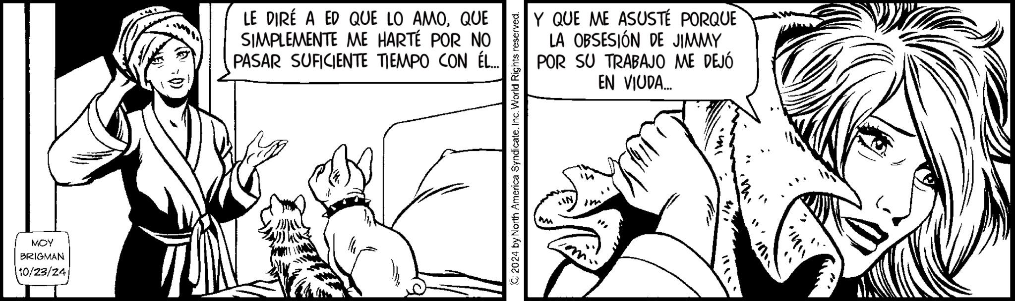 Art OCR: MOY BRIGMAN 10/23/24 LE DIRÉ A ED QUE LO AMOQUE SIMPLEMENTE ME HARTÉ POR NO PASAR SUFICIENTE TIEMPO CON ÉL... 2024 by North America SyndicateInc. World Rights reserved. Y QUE ME ASUSTÉ PORQUE LA OBSESIÓN DE JIMMY POR SU TRABAJO ME DEJÓ EN VIODA... ? ??? MOY BRIGMAN 10/23/24 LE DIRÉ A ED QUE LO AMOQUE SIMPLEMENTE ME HARTÉ POR NO PASAR SUFICIENTE TIEMPO CON ÉL ... 2024 by North America SyndicateInc. World Rights reserved . Y QUE ME ASUSTÉ PORQUE LA OBSESIÓN DE JIMMY POR SU TRABAJO ME DEJÓ EN VIODA ... ? ?? ?