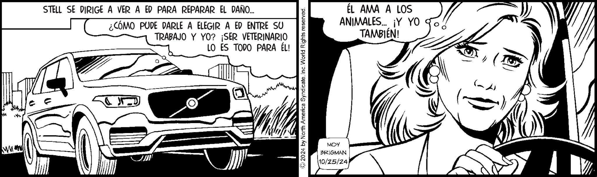 Automotive exterior OCR: STELL SE DIRIGE A VER A ED PARA REPARAR EL DAÑO... ¿CÓMO PUDE DARLE A ELEGIR A ED ENTRE SU TRABAJO Y YO? ¡SER VETERINARIO LO ES TODO PARA ÉL! © 2024 by North America SyndicateInc. World Rights reserved. MOY BRIGMAN 10/25/24 ÉL AMA A LOS ANIMALES... ¡Y YO TAMBIÉN! STELL SE DIRIGE A VER A ED PARA REPARAR EL DAÑO ... ¿ CÓMO PUDE DARLE A ELEGIR A ED ENTRE SU TRABAJO Y YO ? ¡ SER VETERINARIO LO ES TODO PARA ÉL ! © 2024 by North America SyndicateInc. World Rights reserved . MOY BRIGMAN 10/25/24 ÉL AMA A LOS ANIMALES ... ¡ Y YO TAMBIÉN !
