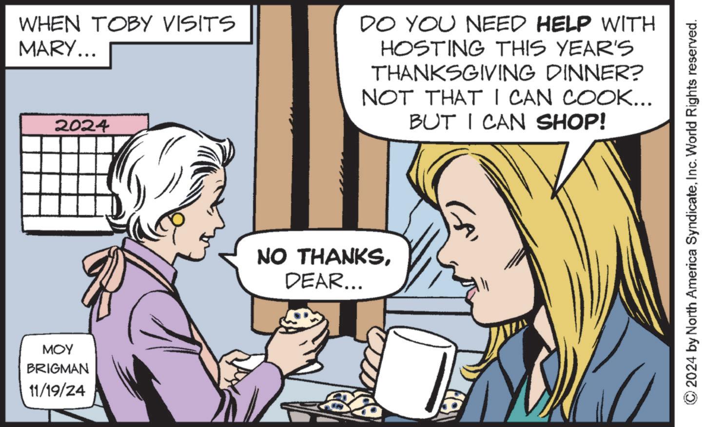 Interaction OCR: WHEN TOBY VISITS MARY... 2024 ??? BRIGMAN 11/19/24 DO YOU NEED HELP WITH HOSTING THIS YEAR'S THANKSGIVING DINNER? NOT THAT I CAN COOK... BUT I CAN SHOP! NO THANKSDEAR... GA ©2024 by North America SyndicateInc. World Rights reserved. WHEN TOBY VISITS MARY ... 2024 ??? BRIGMAN 11/19/24 DO YOU NEED HELP WITH HOSTING THIS YEAR'S THANKSGIVING DINNER ? NOT THAT I CAN COOK ... BUT I CAN SHOP ! NO THANKSDEAR ... GA © 2024 by North America SyndicateInc. World Rights reserved .
