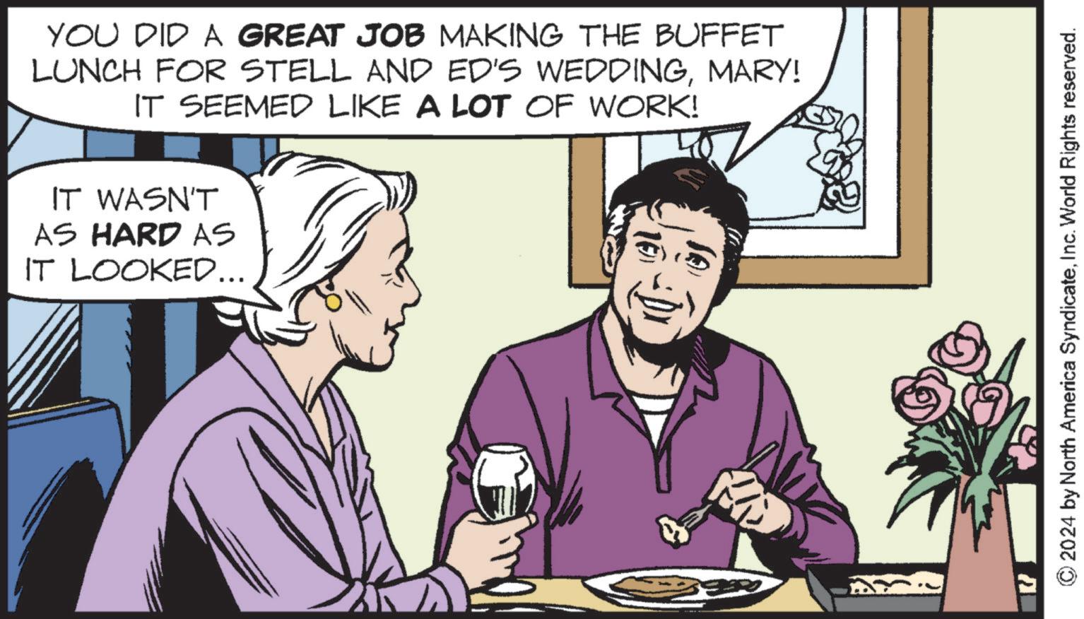 Font OCR: YOU DID A GREAT JOB MAKING THE BUFFET LUNCH FOR STELL AND ED'S WEDDINGMARY! IT SEEMED LIKE A LOT OF WORK! IT WASN'T AS HARD AS IT LOOKED... 10)) © 2024 by North America SyndicateInc. World Rights reserved. YOU DID A GREAT JOB MAKING THE BUFFET LUNCH FOR STELL AND ED'S WEDDINGMARY ! IT SEEMED LIKE A LOT OF WORK ! IT WASN'T AS HARD AS IT LOOKED ... 10 ) ) © 2024 by North America SyndicateInc. World Rights reserved .