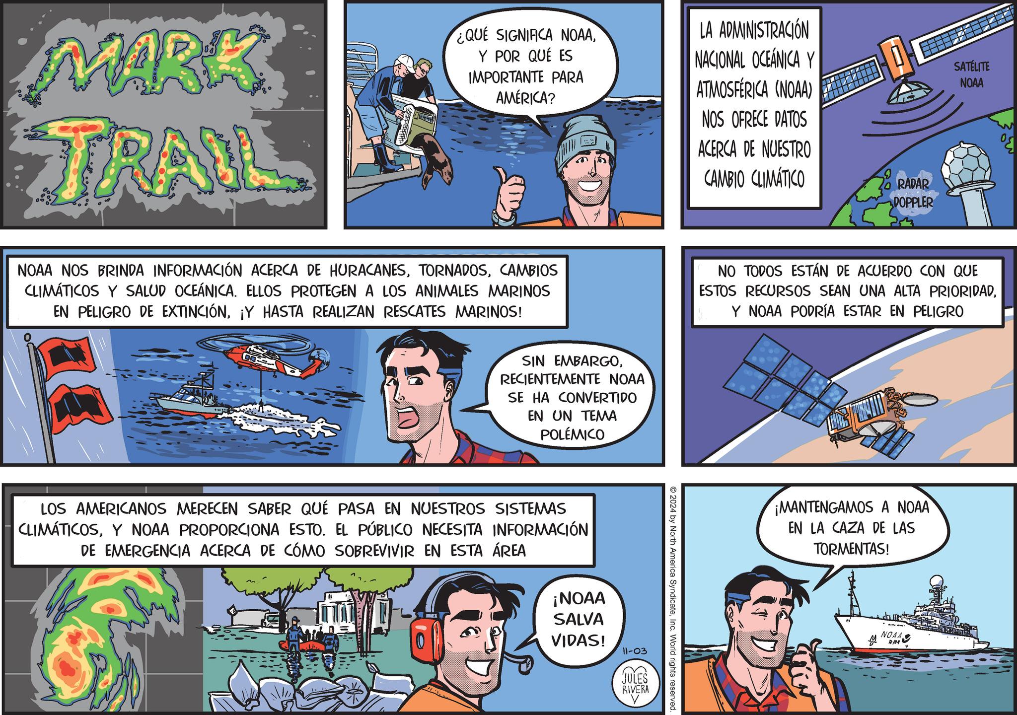 Illustration OCR: MARK TRAUL ¿QUE SIGNIFICA NOAAY POR QUÉ ES IMPORTANTE PARA AMÉRICA? LA ADMINISTRACIÓN NACIONAL OCEÁNICA Y ATMOSFÉRICA (NOAA) NOS OFRECE DATOS ACERCA DE NUESTRO RADAR DOPPLER CAMBIO CLIMÁTICO SATÉLITE NOAA NOAA NOS BRINDA INFORMACIÓN ACERCA DE HURACANESCAMBIOS CLIMÁTICOS Y SALUD OCEÁNICA. ELLOS PROTEGEN A LOS ANIMALES MARINOS EN PELIGRO DE EXTINCIÓN¡Y HASTA REALIZAN RESCATES MARINOS! SIN EMBARGORECIENTEMENTE NOAA SE HA CONVERTIDO EN UN TEMA POLÉMICO LOS AMERICANOS MERECEN SABER QUÉ PASA EN NUESTROS SISTEMAS CLIMÁTICOSY NOAA PROPORCIONA ESTO. EL PÚBLICO NECESITA INFORMACIÓN DE EMERGENCIA ACERCA DE CÓMO SOBREVIVIR EN ESTA ÁREA ¡NOAA SALVA VIDAS! 11-03 JULES RIVERA NO TODOS ESTÁN DE ACUERDO CON QUE ESTOS RECURSOS SEAN UNA ALTA PRIORIDADY NOAA PODRÍA ESTAR EN PELIGRO 2024 by North America SyndicateInc. World rights reserved. ¡MANTENGAMOS A NOAA EN LA CAZA DE LAS TORMENTAS! NOAA A RN4 MARK TRAUL ¿ QUE SIGNIFICA NOAAY POR QUÉ ES IMPORTANTE PARA AMÉRICA ? LA ADMINISTRACIÓN NACIONAL OCEÁNICA Y ATMOSFÉRICA ( NOAA ) NOS OFRECE DATOS ACERCA DE NUESTRO RADAR DOPPLER CAMBIO CLIMÁTICO SATÉLITE NOAA NOAA NOS BRINDA INFORMACIÓN ACERCA DE HURACANESCAMBIOS CLIMÁTICOS Y SALUD OCEÁNICA . ELLOS PROTEGEN A LOS ANIMALES MARINOS EN PELIGRO DE EXTINCIÓN¡ Y HASTA REALIZAN RESCATES MARINOS ! SIN EMBARGORECIENTEMENTE NOAA SE HA CONVERTIDO EN UN TEMA POLÉMICO LOS AMERICANOS MERECEN SABER QUÉ PASA EN NUESTROS SISTEMAS CLIMÁTICOSY NOAA PROPORCIONA ESTO . EL PÚBLICO NECESITA INFORMACIÓN DE EMERGENCIA ACERCA DE CÓMO SOBREVIVIR EN ESTA ÁREA ¡ NOAA SALVA VIDAS ! 11-03 JULES RIVERA NO TODOS ESTÁN DE ACUERDO CON QUE ESTOS RECURSOS SEAN UNA ALTA PRIORIDADY NOAA PODRÍA ESTAR EN PELIGRO 2024 by North America SyndicateInc. World rights reserved . ¡ MANTENGAMOS A NOAA EN LA CAZA DE LAS TORMENTAS ! NOAA A RN4