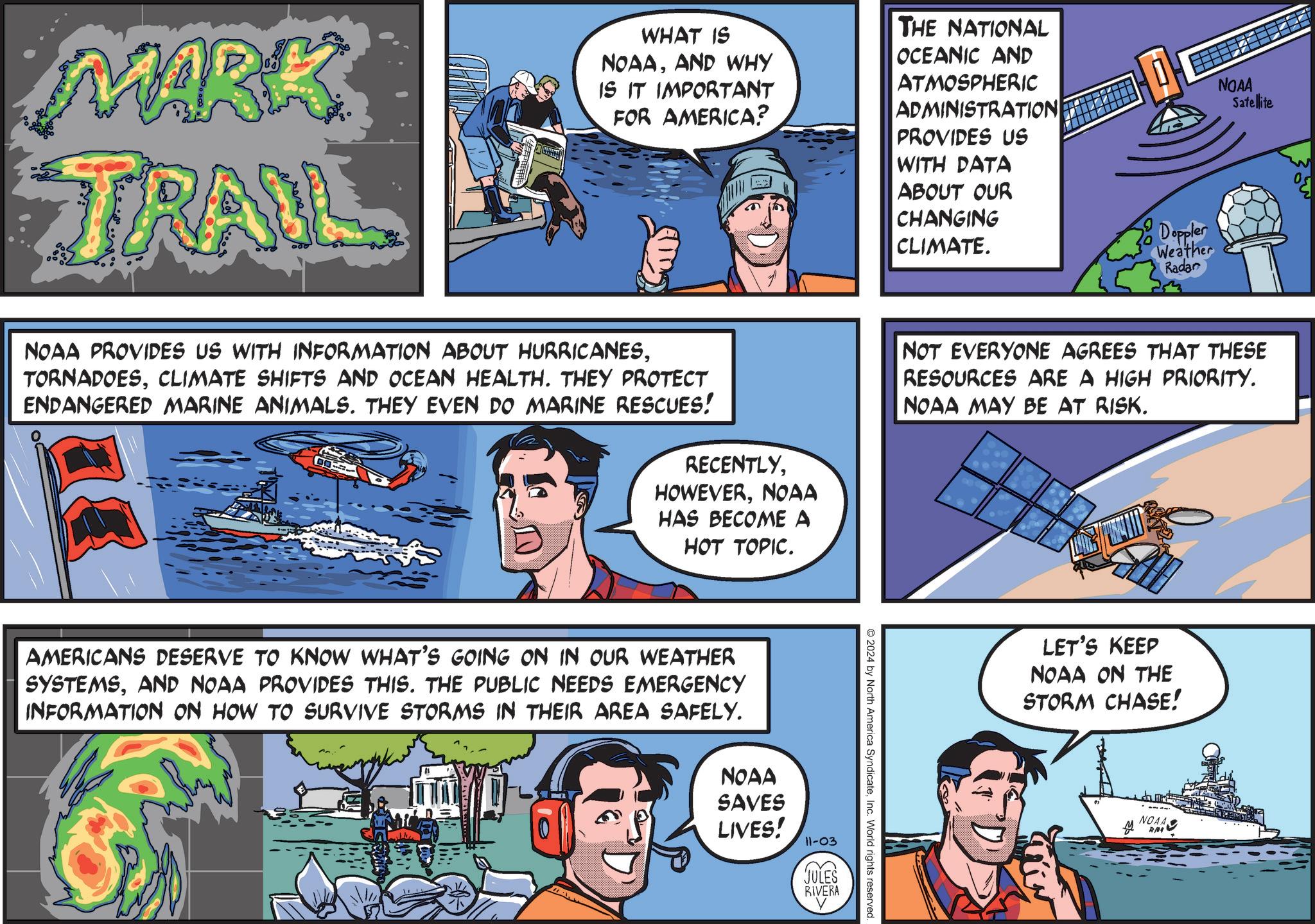 Illustration OCR: MARK TRAIL WHAT IS NOAAAND WHY IS IT IMPORTANT FOR AMERICA? THE NATIONAL OCEANIC AND ATMOSPHERIC ADMINISTRATION PROVIDES US WITH DATA ABOUT OUR CHANGING CLIMATE. Doppler Weather Radar NOAA Satellite NOAA PROVIDES US WITH INFORMATION ABOUT HURRICANESCLIMATE SHIFTS AND OCEAN HEALTH. THEY PROTECT ENDANGERED MARINE ANIMALS. THEY EVEN DO MARINE RESCUES! RECENTLYNOAA HAS BECOME A HOT TOPIC. AMERICANS DESERVE TO KNOW WHAT'S GOING ON IN OUR WEATHER SYSTEMSAND NOAA PROVIDES THIS. THE PUBLIC NEEDS EMERGENCY INFORMATION ON HOW TO SURVIVE STORMS IN THEIR AREA SAFELY. NOAA SAVES LIVES! 11-03 E JULES RIVERA NOT EVERYONE AGREES THAT THESE RESOURCES ARE A HIGH PRIORITY. NOAA MAY BE AT RISK. O2024 by North America SyndicateInc. World rights reserved. LET'S KEEP NOAA ON THE STORM CHASE! NOAA R/04 MARK TRAIL WHAT IS NOAAAND WHY IS IT IMPORTANT FOR AMERICA ? THE NATIONAL OCEANIC AND ATMOSPHERIC ADMINISTRATION PROVIDES US WITH DATA ABOUT OUR CHANGING CLIMATE . Doppler Weather Radar NOAA Satellite NOAA PROVIDES US WITH INFORMATION ABOUT HURRICANESCLIMATE SHIFTS AND OCEAN HEALTH . THEY PROTECT ENDANGERED MARINE ANIMALS . THEY EVEN DO MARINE RESCUES ! RECENTLYNOAA HAS BECOME A HOT TOPIC . AMERICANS DESERVE TO KNOW WHAT'S GOING ON IN OUR WEATHER SYSTEMSAND NOAA PROVIDES THIS . THE PUBLIC NEEDS EMERGENCY INFORMATION ON HOW TO SURVIVE STORMS IN THEIR AREA SAFELY . NOAA SAVES LIVES ! 11-03 E JULES RIVERA NOT EVERYONE AGREES THAT THESE RESOURCES ARE A HIGH PRIORITY . NOAA MAY BE AT RISK . O2024 by North America SyndicateInc. World rights reserved . LET'S KEEP NOAA ON THE STORM CHASE ! NOAA R / 04