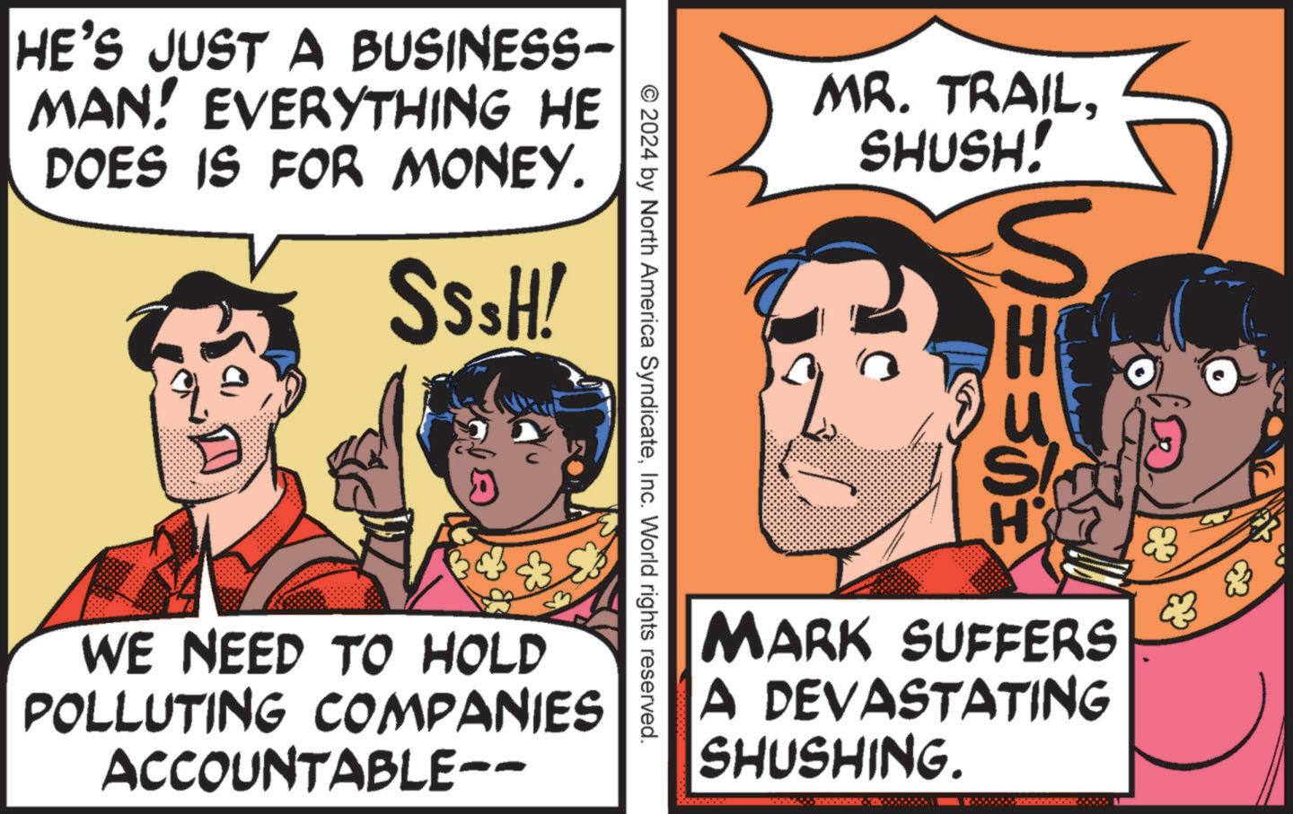 Illustration OCR: HE'S JUST A BUSINESS- MAN! EVERYTHING HE DOES IS FOR MONEY. SSSH! MR. TRAILSHUSH! S © 2024 by North America SyndicateInc. World rights reserved. WE NEED TO HOLD POLLUTING COMPANIES ACCOUNTABLE-- H & H MARK SUFFERS A DEVASTATING SHUSHING. 3 HE'S JUST A BUSINESS- MAN ! EVERYTHING HE DOES IS FOR MONEY . SSSH ! MR . TRAILSHUSH ! S © 2024 by North America SyndicateInc. World rights reserved . WE NEED TO HOLD POLLUTING COMPANIES ACCOUNTABLE-- H & H MARK SUFFERS A DEVASTATING SHUSHING . 3