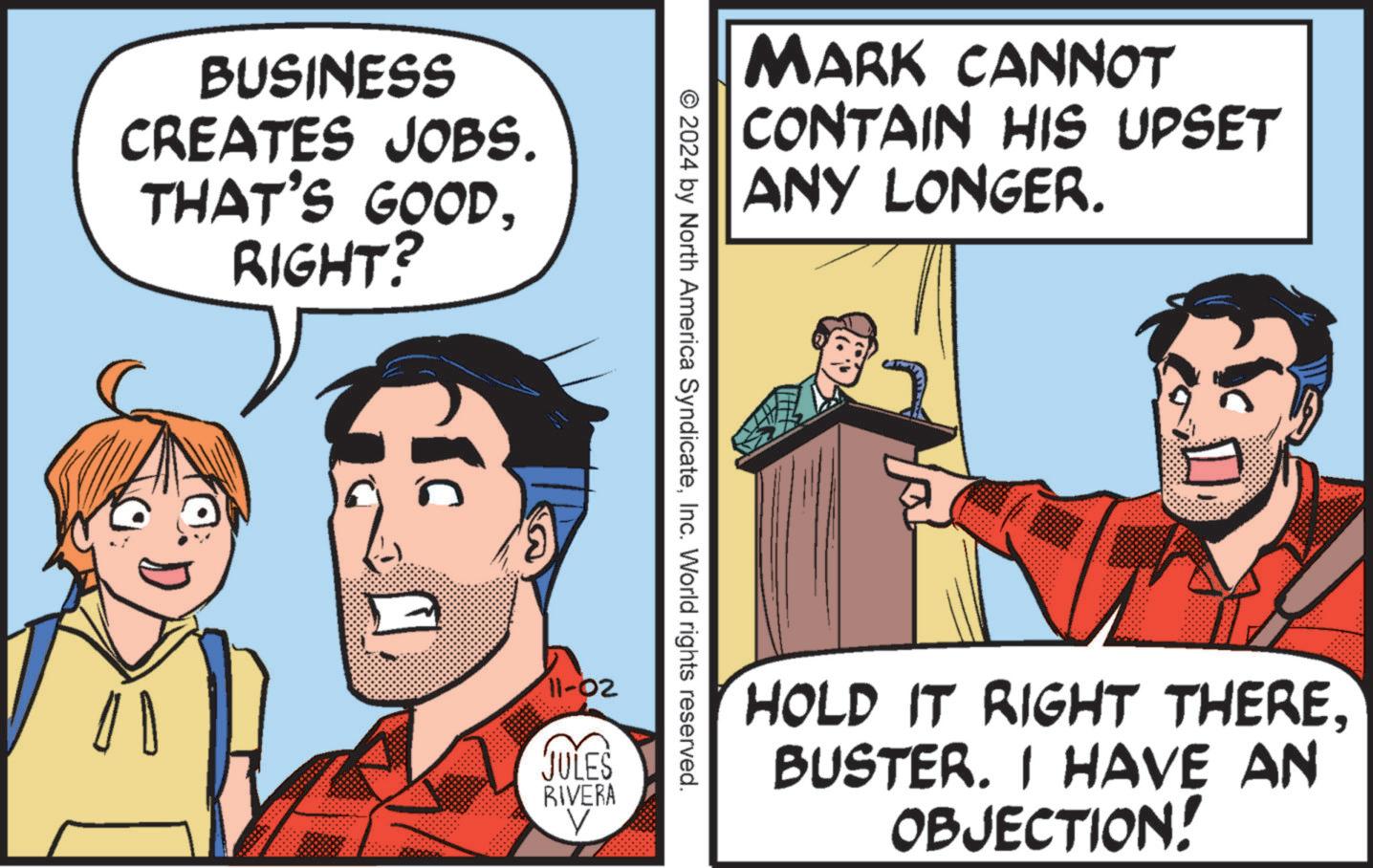 Conversation OCR: BUSINESS CREATES JOBS. THAT'S GOODRIGHT? MARK CANNOT CONTAIN HIS UPSET ANY LONGER. © 2024 by North America SyndicateInc. World rights reserved. 11-02 JULES RIVERA V HOLD IT RIGHT THEREBUSTER. I HAVE AN OBJECTION! BUSINESS CREATES JOBS . THAT'S GOODRIGHT ? MARK CANNOT CONTAIN HIS UPSET ANY LONGER . © 2024 by North America SyndicateInc. World rights reserved . 11-02 JULES RIVERA V HOLD IT RIGHT THEREBUSTER . I HAVE AN OBJECTION !