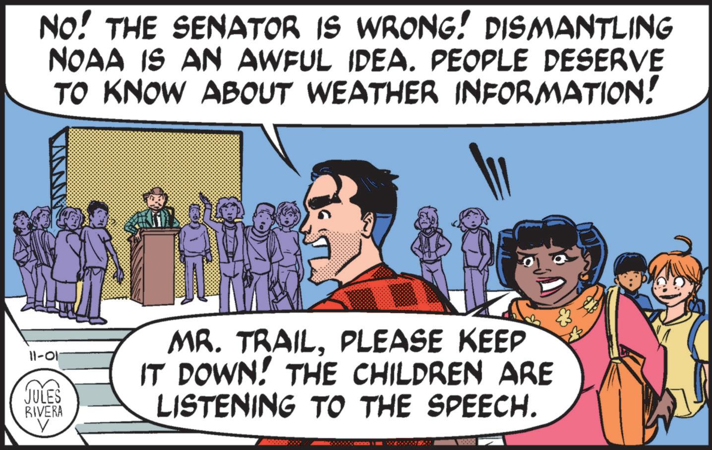 Humour OCR: NO! THE SENATOR IS WRONG! DISMANTLING NOAA IS AN AWFUL IDEA. PEOPLE DESERVE TO KNOW ABOUT WEATHER INFORMATION! 11-01 JULES RIVERA V MR. TRAILPLEASE KEEP IT DOWN! THE CHILDREN ARE LISTENING TO THE SPEECH. .... NO ! THE SENATOR IS WRONG ! DISMANTLING NOAA IS AN AWFUL IDEA . PEOPLE DESERVE TO KNOW ABOUT WEATHER INFORMATION ! 11-01 JULES RIVERA V MR . TRAILPLEASE KEEP IT DOWN ! THE CHILDREN ARE LISTENING TO THE SPEECH . ....