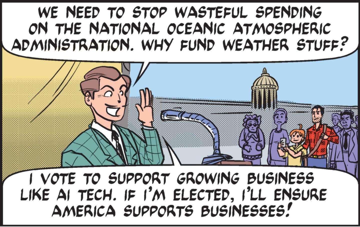 Conversation OCR: WE NEED TO STOP WASTEFUL SPENDING ON THE NATIONAL OCEANIC ATMOSPHERIC ADMINISTRATION. WHY FUND WEATHER STUFF? I VOTE TO SUPPORT GROWING BUSINESS LIKE AI TECH. IF I'M ELECTEDI'LL ENSURE AMERICA SUPPORTS BUSINESSES! WE NEED TO STOP WASTEFUL SPENDING ON THE NATIONAL OCEANIC ATMOSPHERIC ADMINISTRATION . WHY FUND WEATHER STUFF ? I VOTE TO SUPPORT GROWING BUSINESS LIKE AI TECH . IF I'M ELECTEDI'LL ENSURE AMERICA SUPPORTS BUSINESSES !