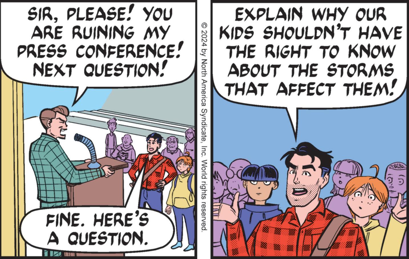 Font OCR: SIRPLEASE! YOU ARE RUINING MY PRESS CONFERENCE! # NEXT QUESTION! FINE. HERE'S A QUESTION. © 2024 by North America SyndicateInc. World rights reserved. EXPLAIN WHY OUR KIDS SHOULDN'T HAVE THE RIGHT TO KNOW ABOUT THE STORMS THAT AFFECT THEM! SIRPLEASE ! YOU ARE RUINING MY PRESS CONFERENCE ! # NEXT QUESTION ! FINE . HERE'S A QUESTION . © 2024 by North America SyndicateInc. World rights reserved . EXPLAIN WHY OUR KIDS SHOULDN'T HAVE THE RIGHT TO KNOW ABOUT THE STORMS THAT AFFECT THEM !