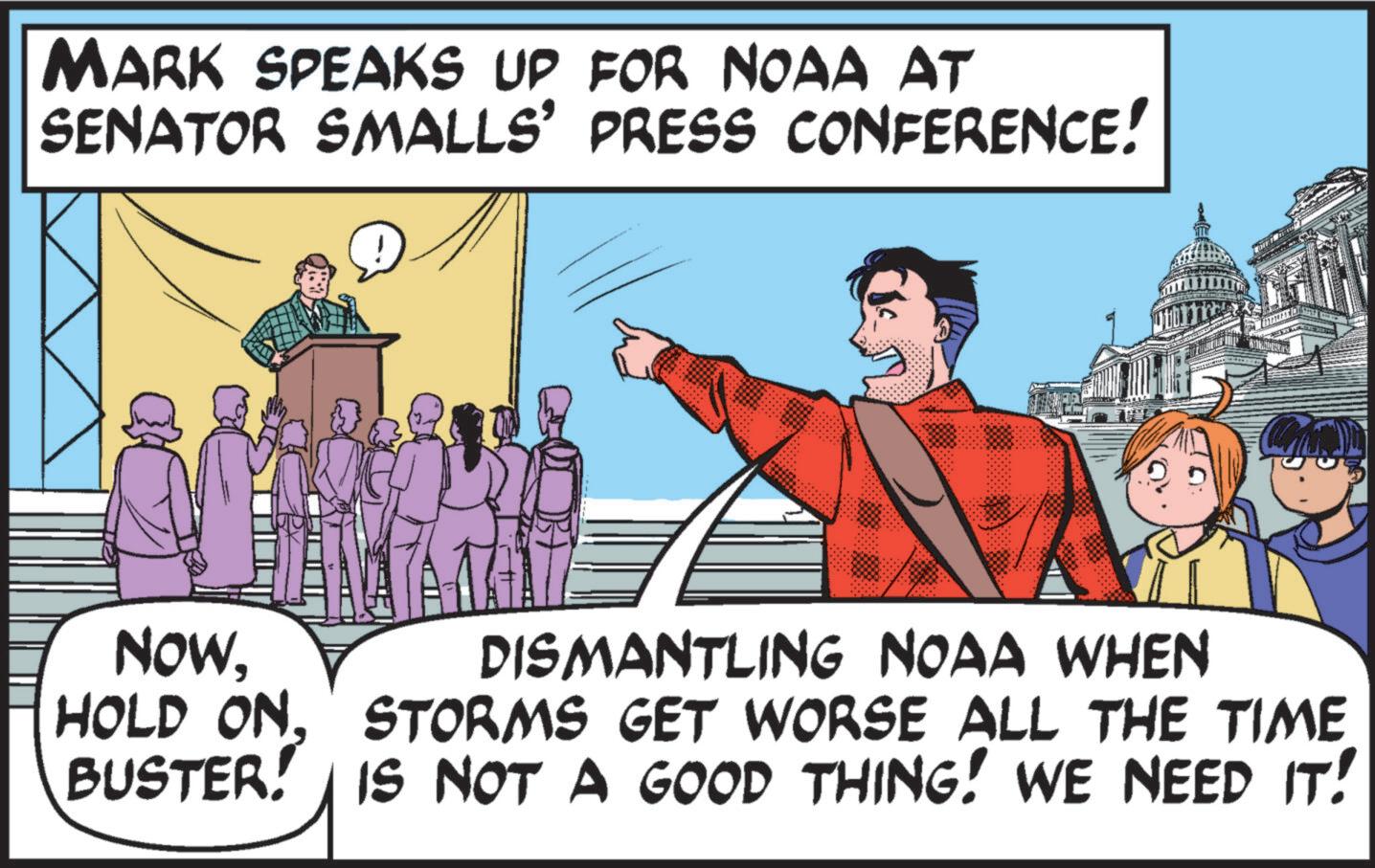 Illustration OCR: MARK SPEAKS UP FOR NOAA AT SENATOR SMALLS' PRESS CONFERENCE! NOWDISMANTLING NOAA WHEN HOLD ONSTORMS GET WORSE ALL THE TIME BUSTER! IS NOT A GOOD THING! WE NEED IT! MARK SPEAKS UP FOR NOAA AT SENATOR SMALLS ' PRESS CONFERENCE ! NOWDISMANTLING NOAA WHEN HOLD ONSTORMS GET WORSE ALL THE TIME BUSTER ! IS NOT A GOOD THING ! WE NEED IT !