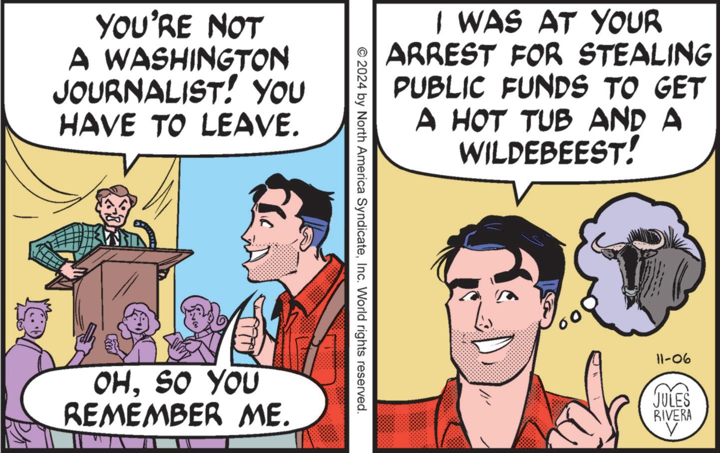 Conversation OCR: YOU'RE NOT A WASHINGTON JOURNALIST! YOU HAVE TO LEAVE. I WAS AT YOUR ARREST FOR STEALING PUBLIC FUNDS TO GET A HOT TUB AND A WILDEBEEST! © 2024 by North America SyndicateInc. World rights reserved. OHSO YOU REMEMBER ME. 11-06 JULES RIVERA V YOU'RE NOT A WASHINGTON JOURNALIST ! YOU HAVE TO LEAVE . I WAS AT YOUR ARREST FOR STEALING PUBLIC FUNDS TO GET A HOT TUB AND A WILDEBEEST ! © 2024 by North America SyndicateInc. World rights reserved . OHSO YOU REMEMBER ME . 11-06 JULES RIVERA V