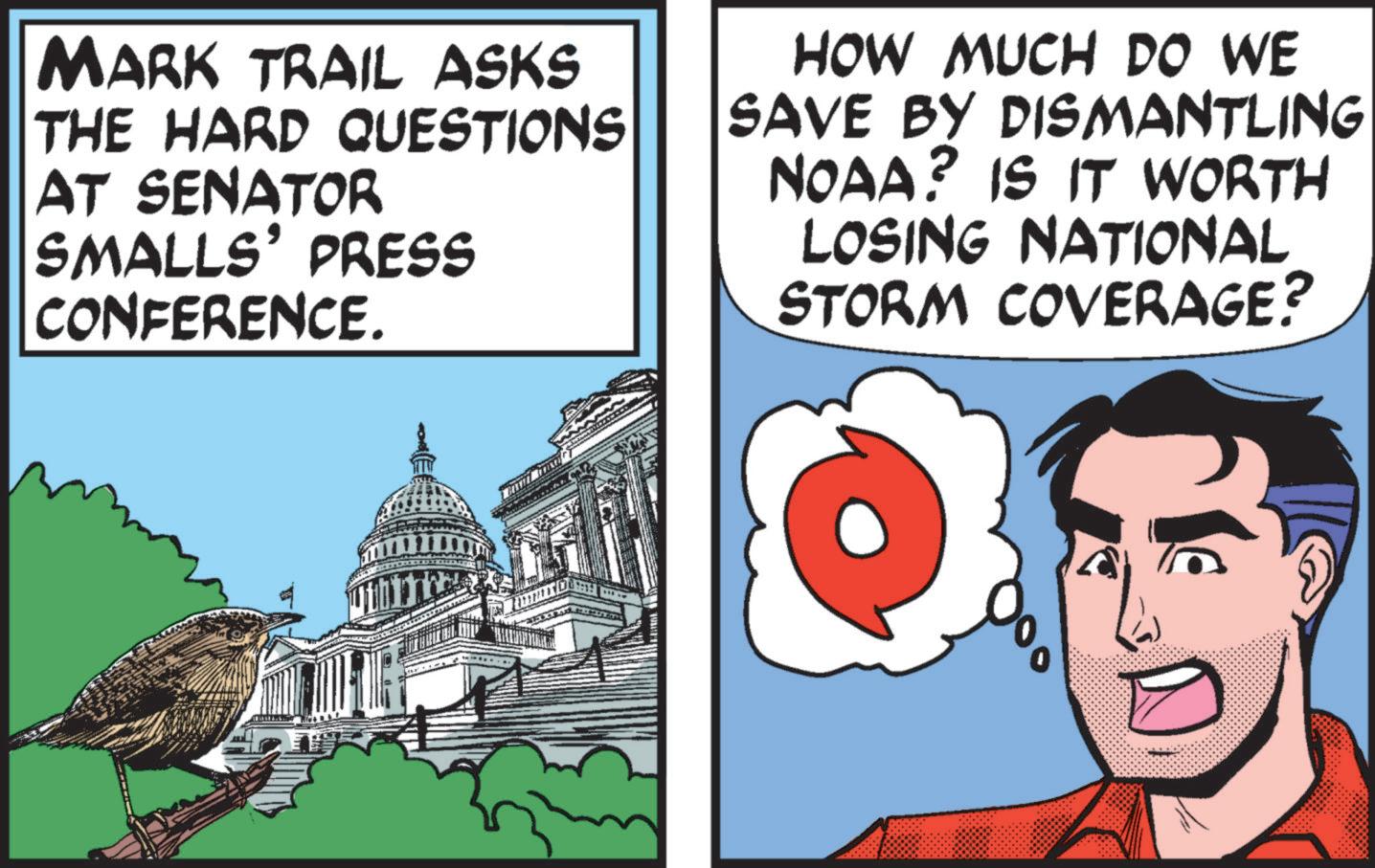 Illustration OCR: MARK TRAIL ASKS THE HARD QUESTIONS AT SENATOR SMALLS' PRESS CONFERENCE. HOW MUCH DO WE SAVE BY DISMANTLING BY NOAA? IS IT WORTH LOSING NATIONAL STORM COVERAGE? MARK TRAIL ASKS THE HARD QUESTIONS AT SENATOR SMALLS ' PRESS CONFERENCE . HOW MUCH DO WE SAVE BY DISMANTLING BY NOAA ? IS IT WORTH LOSING NATIONAL STORM COVERAGE ?
