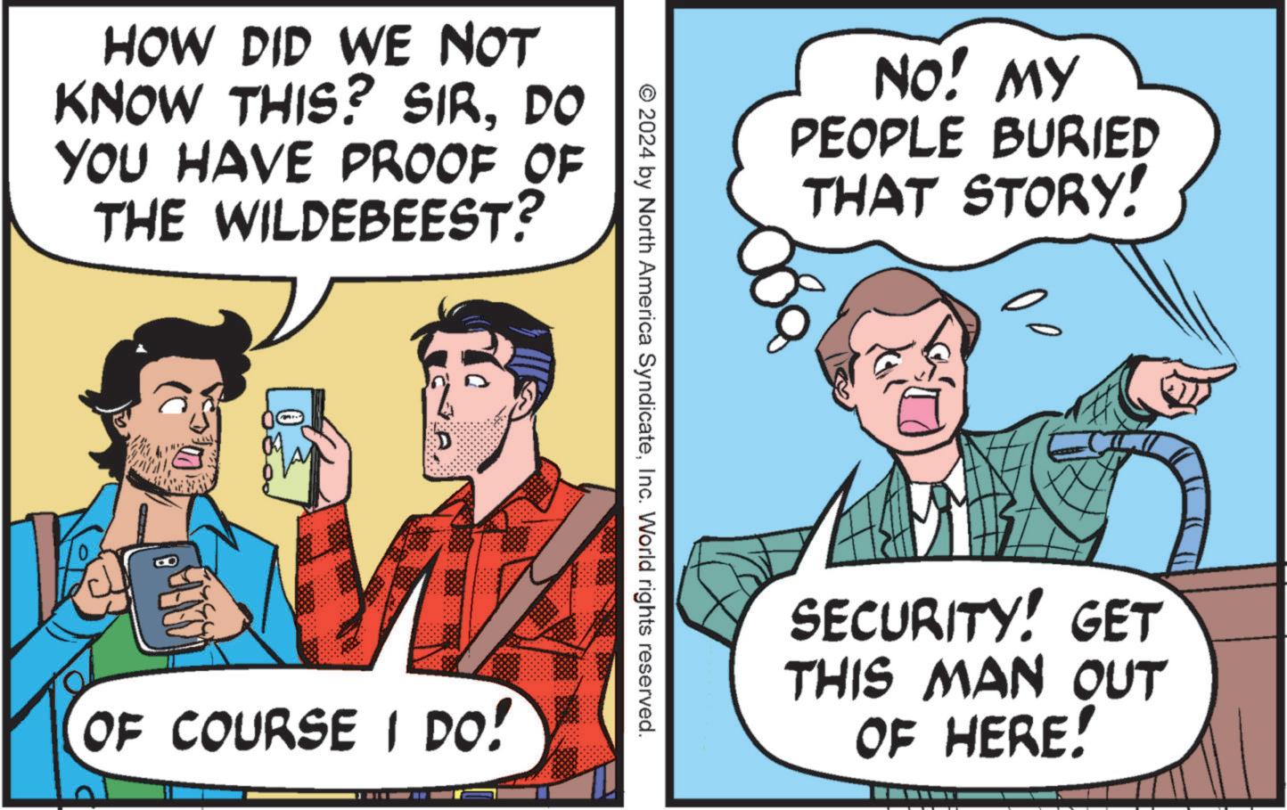 Humour OCR: HOW DID WE NOT KNOW THIS? SIRDO YOU HAVE PROOF OF THE WILDEBEEST? NO! MY PEOPLE BURIED THAT STORY! © 2024 by North America SyndicateInc. World rights reserved. OF COURSE I DO! SECURITY! GET THIS MAN OUT OF HERE! HOW DID WE NOT KNOW THIS ? SIRDO YOU HAVE PROOF OF THE WILDEBEEST ? NO ! MY PEOPLE BURIED THAT STORY ! © 2024 by North America SyndicateInc. World rights reserved . OF COURSE I DO ! SECURITY ! GET THIS MAN OUT OF HERE !