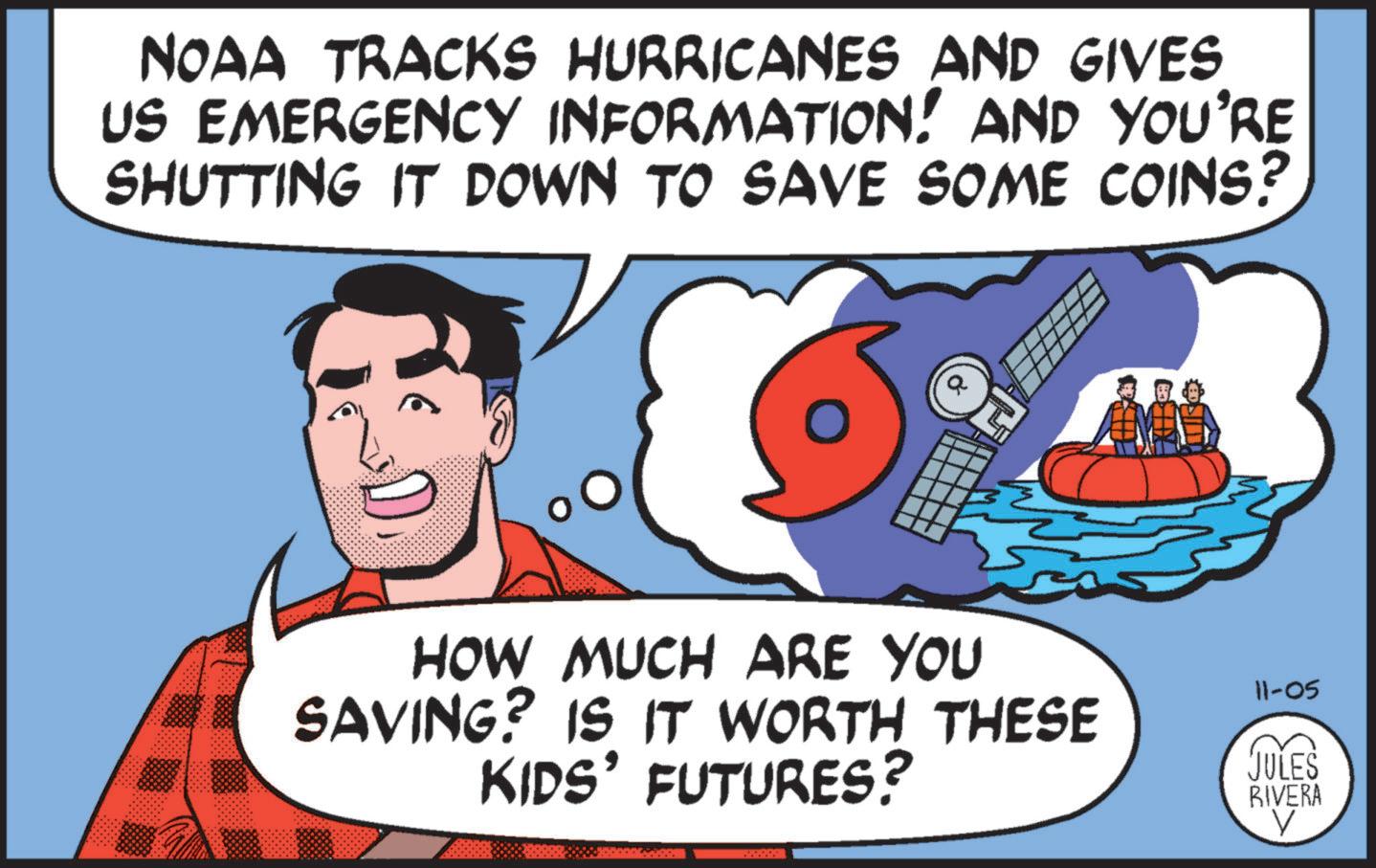 Sharing OCR: NOAA TRACKS HURRICANES AND GIVES US EMERGENCY INFORMATION! AND YOU'RE SHUTTING IT DOWN TO SAVE SOME COINS? HOW MUCH ARE YOU SAVING? IS IT WORTH THESE KIDS' FUTURES? www. 11-05 JULES RIVERA NOAA TRACKS HURRICANES AND GIVES US EMERGENCY INFORMATION ! AND YOU'RE SHUTTING IT DOWN TO SAVE SOME COINS ? HOW MUCH ARE YOU SAVING ? IS IT WORTH THESE KIDS ' FUTURES ? www . 11-05 JULES RIVERA