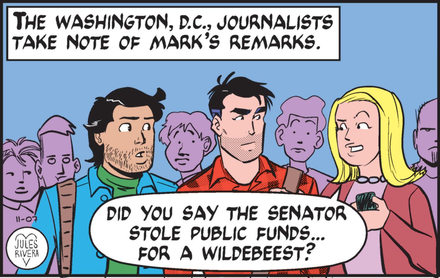 Font OCR: THE WASHINGTONJOURNALISTS TAKE NOTE OF MARK'S REMARKS. 11-07 JULES RIVERA V DID YOU SAY THE SENATOR STOLE PUBLIC FUNDS... FOR A WILDEBEEST? THE WASHINGTONJOURNALISTS TAKE NOTE OF MARK'S REMARKS . 11-07 JULES RIVERA V DID YOU SAY THE SENATOR STOLE PUBLIC FUNDS ... FOR A WILDEBEEST ?